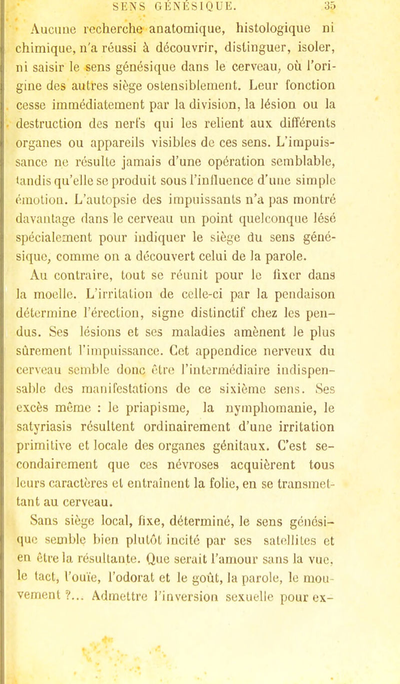 Aucune recherche anatomique, histologique ni chimique, n'a réussi à découvrir, distinguer, isoler, ni saisir le sens génésique dans le cerveau, où l'ori- gine des autres siège ostensiblement. Leur fonction cesse immédiatement par la division, la lésion ou la destruction des nerfs qui les relient aux différents organes ou appareils visibles de ces sens. L'impuis- sance ne résulte jamais d'une opération semblable, tandis qu'elle se produit sous l'influence d'une simple émotion. L'autopsie des impuissants n'a pas montré davantage dans le cerveau un point quelconque lésé spécialement pour indiquer le siège du sens géné- sique, comme on a découvert celui de la parole. Au contraire, tout se réunit pour le fixer dans la moelle. L'irritation de celle-ci par la pendaison détermine l'érection, signe dislinctif chez les pen- dus. Ses lésions et ses maladies amènent le plus sûrement l'impuissance. Cet appendice nerveux du cerveau semble donc être l'intermédiaire indispen- sable des manifestations de ce sixième sens. Ses excès même : le priapisme, la nymphomanie, le satyriasis résultent ordinairement d'une irritation primitive et locale des organes génitaux. C'est se- condairement que ces névroses acquièrent tous leurs caractères et entraînent la folie, en se transmet- tant au cerveau. Sans siège local, fixe, déterminé, le sens génési- que semble bien plutôt incité par ses satellites et en être la résultante. Que serait l'amour sans la vue, le tact, l'ouïe, l'odorat et le goût, la parole, le mou- vement ?... Admettre l'inversion sexuelle pour ex-