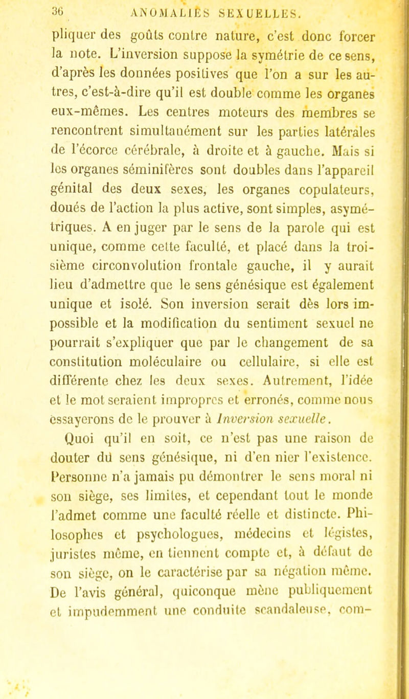pliquer des goûts contre nature, c'est donc forcer la note. L'inversion suppose la symétrie de ce sens, d'après les données positives que l'on a sur les au- tres, c'est-à-dire qu'il est double comme les organes eux-mêmes. Les centres moteurs des membres se rencontrent simultanément sur les parties latérales de l'écorce cérébrale, à droite et à gauche. Mais si les organes séminifèrcs sont doubles dans l'appareil génital des deux sexes, les organes copulateurs, doués de l'action la plus active, sont simples, asymé- triques. A en juger par le sens de la parole qui est unique, comme celte faculté, et placé dans la troi- sième circonvolution frontale gauche, il y aurait lieu d'admettre que le sens génésique est également unique et isolé. Son inversion serait dès lors im- possible et la modification du sentiment sexuel ne pourrait s'expliquer que par le changement de sa constitution moléculaire ou cellulaire, si elle est différente chez les deux sexes. Aufrempnt, l'idée et le mot seraient impropres et erronés, comme nous essayerons de le prouver à Inversion sexuelle. Quoi qu'il en soit, ce n'est pas une raison de douter dû sens génésique, ni d'en nier l'existence. Personne n'a jamais pu démontrer le sens moral ni son siège, ses limites, et cependant tout le monde l'admet comme une faculté réelle et distincte. Phi- losophes et psychologues, médecins et légistes, juristes même, en tiennent compte et, à défaut de son siège, on le caractérise par sa négation même. De l'avis général, quiconque mène publiquement et impudemment une conduite scandaleuse, coin-