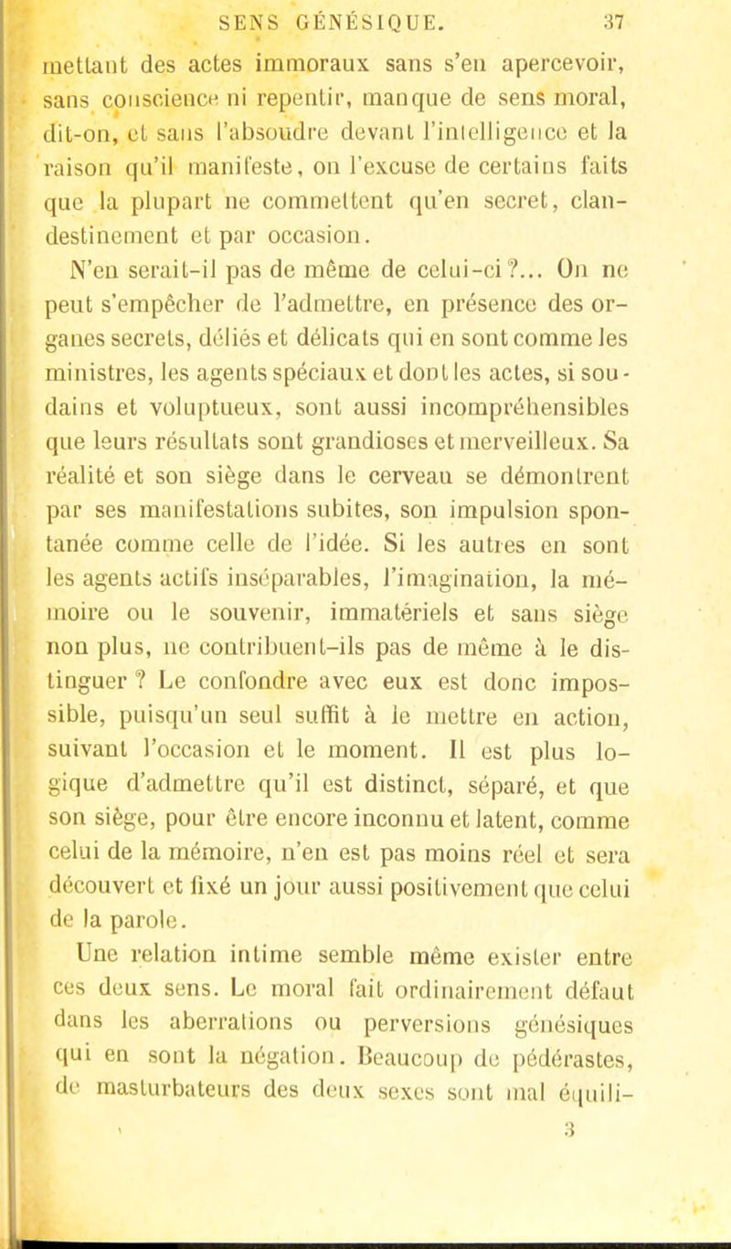 mettant des actes immoraux sans s'en apercevoir, sans conscience ni repentir, manque de sens moral, dit-on, et sans l'absoudre devant l'intelligence et la raison qu'il manifeste, on l'excuse de certains faits que la plupart ne commettent qu'en secret, clan- destinement et par occasion. N'en serait-il pas de même de celui-ci?... On ne peut s'empêcher de l'admettre, en présence des or- ganes secrets, déliés et délicats qui en sont comme les ministres, les agents spéciaux et dont les actes, si sou- dains et voluptueux, sont aussi incompréhensibles que leurs résultats sont grandioses et merveilleux. Sa réalité et son siège dans le cerveau se démontrent par ses manifestations subites, son impulsion spon- tanée comme celle de l'idée. Si les autres en sont les agents actifs inséparables, l'imagination, la mé- moire ou le souvenir, immatériels et sans siège non plus, ne contribuent-ils pas de même à le dis- tinguer ? Le confondre avec eux est donc impos- sible, puisqu'un seul suffit à le mettre en action, suivant l'occasion et le moment. Il est plus lo- gique d'admettre qu'il est distinct, séparé, et que son siège, pour être encore inconnu et latent, comme celui de la mémoire, n'en est pas moins réel et sera découvert et iixé un jour aussi positivement que celui de la parole. Une relation intime semble même exister entre ces deux sens. Le moral l'ait ordinairement défaut dans les aberrations ou perversions génésiques qui en sont la négation. Beaucoup de pédérastes, de masturbateurs des deux sexes sont mal èquïJi- 3