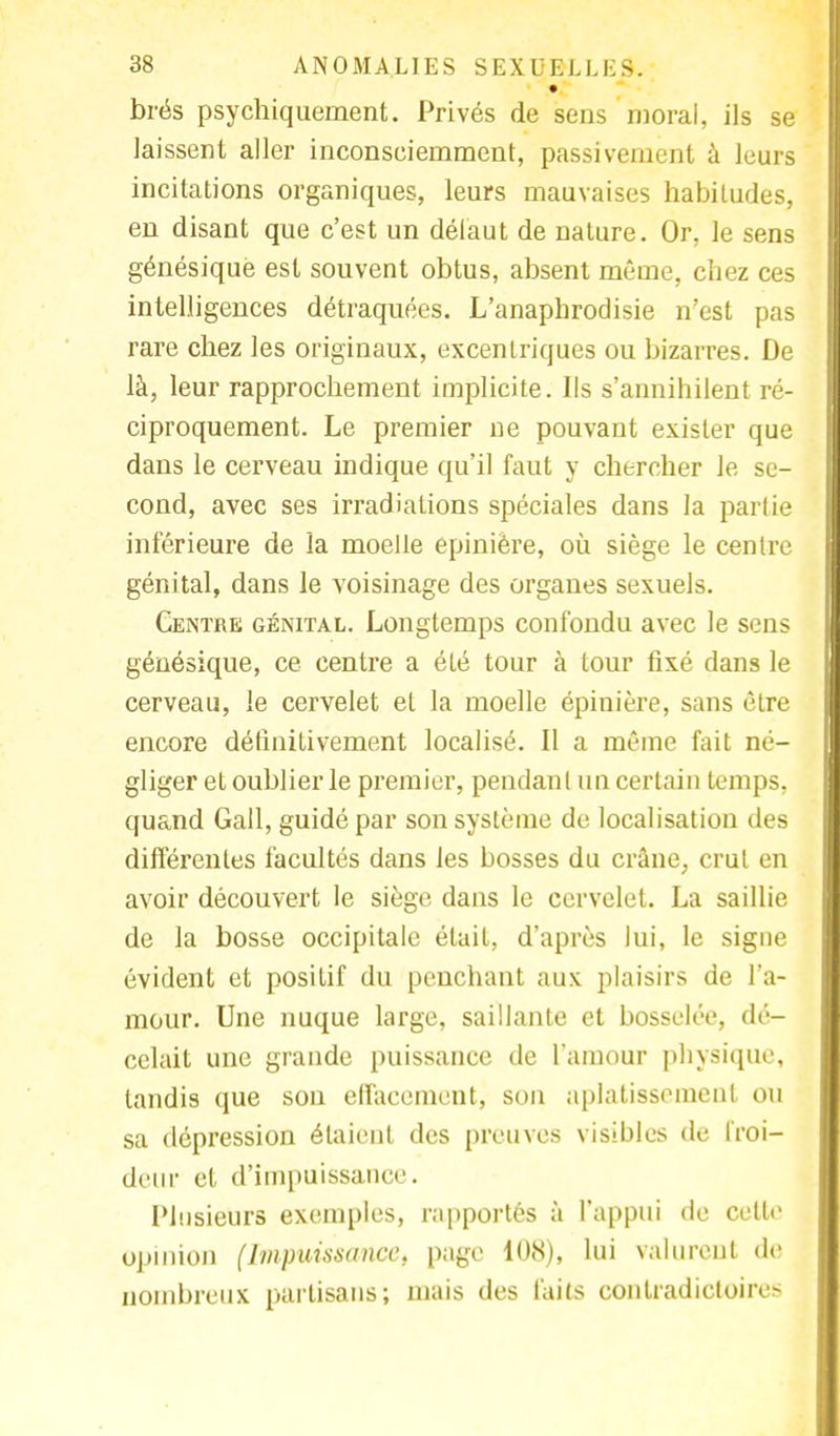brës psychiquement. Privés de sens moral, ils se laissent aller inconsciemment, passivement à leurs incitations organiques, leurs mauvaises habiludes, en disant que c'est un défaut de nature. Or, le sens génésiquè est souvent obtus, absent même, chez ces intelligences détraquées. L'anaphrodisie n'est pas rare chez les originaux, excentriques ou bizarres. De là, leur rapprochement implicite. Ils s'annihilent ré- ciproquement. Le premier ne pouvant exister que dans le cerveau indique qu'il faut y chercher le se- cond, avec ses irradialions spéciales dans la partie inférieure de la moelle epinière, où siège le centre génital, dans le voisinage des organes sexuels. Centre génital. Longtemps confondu avec le sens génésiquè, ce centre a été tour à tour fixé clans le cerveau, le cervelet et la moelle épinière, sans être encore définitivement localisé. Il a même fait né- gliger et oublier le premier, pendant un certain temps, quand Gall, guidé par son système de localisation des différentes facultés dans les bosses du crâne, crut en avoir découvert le siège dans le cervelet. La saillie de la bosse occipitale était, d'après lui, le signe évident et positif du penchant aux plaisirs de l'a- mour. Une nuque large, saillante et bosselée, dé- celait une grande puissance de l'amour physique, tandis que son effacement, son aplatissement ou sa dépression étaient des preuves visibles de froi- deur et d'impuissance. Plusieurs exemples, rapportés à l'appui de celle opinion (Impuissance, page 108), lui valurent de nombreux partisans; mais des faits contradictoires