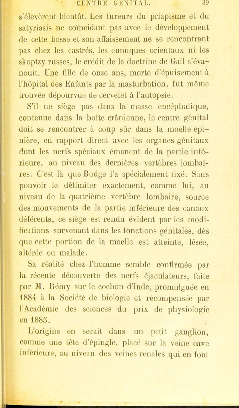 s'élevèrent bientôt. Les fureurs du priapisme et du satyriasis ne coïncidant pas avec le développement de cette bosse et son affaissement ne se rencontrant pas chez les castrés, les eunuques orientaux ni les skoptzy russes, le crédit de la doctrine de Gall s'éva- nouit. Une fille de onze ans, morte d'épuisement à l'hôpital des Enfants par la masturbation, fut même trouvée dépourvue de cervelet à l'autopsie. S'il ne siège pas dans la masse encéphalique, contenue dans la boîte crânienne, le centre génital doit se rencontrer à coup sûr dans la moelle épi— nière, en rapport direct avec les organes génitaux dont les nerfs spéciaux émanent de la partie infé- rieure, au niveau des dernières vertèbres lombai- res. C'est là que Budge l'a spécialement fixé. Sans pouvoir le délimiter exactement, comme lui, au niveau de la quatrième vertèbre lombaire, source des mouvements de la partie inférieure des canaux déférents, ce siège est rendu évident par les modi- fications survenant dans les fonctions génitales, dès que cette portion de la moelle est atteinte, lésée, altérée ou malade. Sa réalité chez l'homme semble confirmée par la récente découverte des nerfs éjaculateurs, faite par M. Rémy sur le cochon d'Inde, promulguée en 1884 à la Société de biologie et récompensée par l'Académie des sciences du prix de physiologie en 1885. L'origine en serait dans un petit ganglion, comme une tête d'épiugle, placé sur la veine cave intérieure, au niveau des veines rénales qui en font