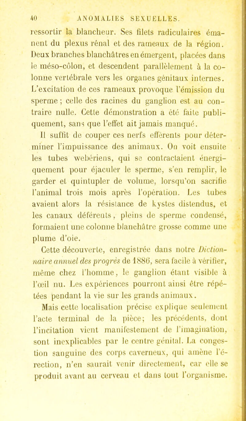 ressortir la blancheur. Ses filets radiculaires éma- nent du plexus rénal et des rameaux de la région. Deux branches blanchâtres en émergent, placées dans le méso-côlon, et descendent parallèlement à la co- lonne vertébrale vers les organes génitaux internes. L'excitation de ces rameaux provoque l'émission du sperme ; celle des racines du ganglion est au con- traire nulle. Cette démonstration a été faite publi- quement, sans que l'effet ait jamais manqué. Il suffit de couper ces nerfs efférenls pour déter- miner l'impuissance des animaux. On voit ensuite les tubes webériens, qui se contractaient énergi- quement pour éjaculer le sperme, s'en remplir, le garder et quintupler de volume, lorsqu'on sacrifie l'animal trois mois après l'opération. Les tubes avaient alors la résistance de kystes distendus, et les canaux déférents, pleins de sperme condensé, formaient une colonne blanchâtre grosse comme une plume d'oie. Cette découverte, enregistrée dans notre Diction- naire annuel des progrès de 1886, sera facile à vérifier, même chez l'homme, le ganglion étant visible à l'œil nu. Les expériences pourront ainsi être répé- tées pendant la vie sur les grands animaux. Mais celte localisation précise explique seulement l'acte terminal de la pièce; les précédents, dont l'incitation vient manifestement de l'imagination, sont inexplicables par le centre génital. La conges- tion sanguine des corps caverneux, qui amène l'é- rection, n'en saurait venir directement, car elle se produit avant au cerveau et dans tout l'organisme.