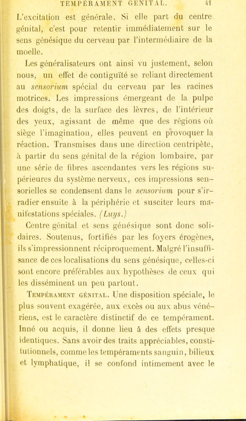 L'excitation est générale. Si elle part du centre génital, c'est pour retentir immédiatement sur le sens génésique du cerveau par l'intermédiaire de la moelle. Les généralisateurs ont ainsi vu justement, selon nous, un effet de contiguïté se reliant directement au sensorium spécial du cerveau par les racines motrices. Les impressions émergeant de la pulpe des doigts, de la surface des lèvres, de l'intérieur des yeux, agissant de même que des régions où siège l'imagination, elles peuvent en provoquer la réaction. Transmises dans une direction centripète, à partir du sens génital de la région lombaire, par une série de libres ascendantes vers les régions su- périeures du système nerveux, ces impressions sen- sorielles se condensent dans le sensorium pour s'ir- radier ensuite à la périphérie et susciter leurs ma- nifestations spéciales. (Luys.) Centre génital et sens génésique sont donc soli- daires. Soutenus, fortifiés par les foyers érogènes, ils s'impressionnent réciproquement. Malgré l'insuffi- sance de ces localisations du sens génésique, celles-ci sont encore préférables aux hypothèses de ceux qui les disséminent un peu partout. Tempérament génital. Une disposition spéciale, le plus souvent exagérée, aux excès ou aux abus véné- riens, est le caractère distinctif de ce tempérament. Inné ou acquis, il donne lieu à des effets presque identiques. Sans avoir des traits appréciables, consti- tutionnels, comme les tempéraments sanguin, bilieux et lymphatique, il se confond intimement avec le