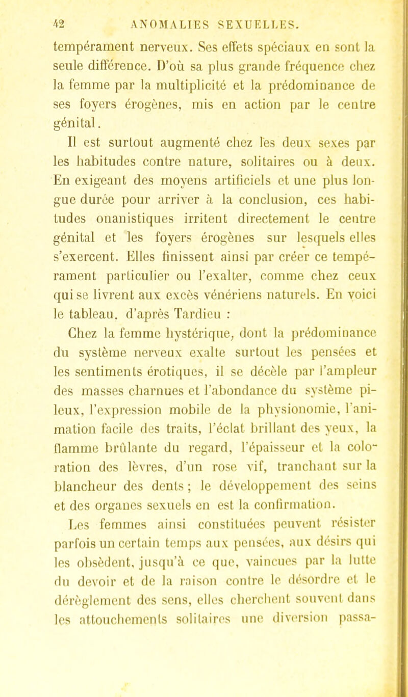 tempérament nerveux. Ses effets spéciaux en sont la seule différence. D'où sa plus grande fréquence chez la femme par la multiplicité et la prédominance de ses foyers érogènes, mis en action par le centre génital. Il est surtout augmenté chez les deux sexes par les habitudes contre nature, solitaires ou à deux. En exigeant des moyens artificiels et une plus lon- gue durée pour arriver à la conclusion, ces habi- tudes onanistiques irritent directement le centre génital et les foyers érogènes sur lesquels elles s'exercent. Elles finissent ainsi par créer ce tempé- rament particulier ou l'exalter, comme chez ceux qui se livrent aux excès vénériens naturels. En voici le tableau, d'après Tardieu : Chez la femme hystérique, dont la prédominance du système nerveux exalte surtout les pensées et les sentiments érotiques, il se décèle par l'ampleur des masses charnues et l'abondance du système pi- leux, l'expression mobile de la physionomie, l'ani- mation facile des traits, l'éclat brillant des yeux, la flamme brûlante du regard, l'épaisseur et la colo- ration des lèvres, d'un rose vif, tranchant sur la blancheur des dents ; le développement des seins et des organes sexuels en est la confirmation. Les femmes ainsi constituées peuvent résister parfois un certain temps aux pensées, aux désirs qui les obsèdent, jusqu'à ce que, vaincues par la lutte du devoir et de la raison contre le désordre et le dérèglement des sens, elles cherchent souvent dans les attouchements solitaires une diversion passa-