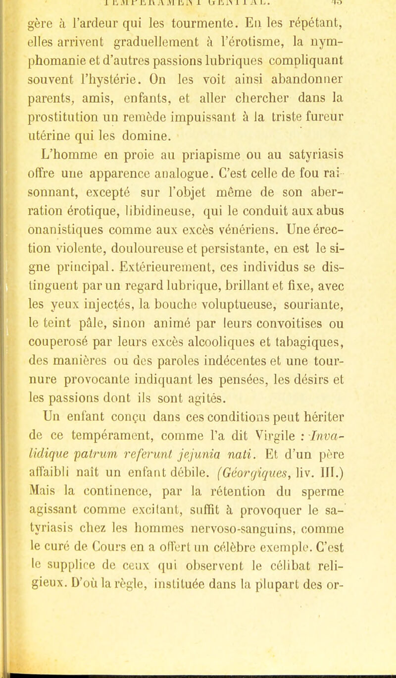 i il, m r i'a n a m ii rN 1 u Ji i> 11 a. u. <w gère à l'ardeur qui les tourmente. Eu les répétant, elles arrivent graduellement à l'érotisme, la nym- phomanie et d'autres passions lubriques compliquant souvent l'hystérie. On les voit ainsi abandonner parents, amis, enfants, et aller chercher dans la prostitution un remède impuissant à la triste fureur utérine qui les domine. L'homme en proie au priapisme ou au satyriasis offre une apparence analogue. C'est celle de fou rai sonnant, excepté sur l'objet même de son aber- ration érotique, libidineuse, qui le conduit aux abus onanistiques comme aux excès vénériens. Une érec- tion violente, douloureuse et persistante, en est le si- gne principal. Extérieurement, ces individus se dis- tinguent par un regard lubrique, brillant et fixe, avec les yeux injectés, la bouche voluptueuse, souriante, le teint pâle, sinon animé par leurs convoitises ou couperosé par leurs excès alcooliques et tabagiques, des manières ou des paroles indécentes et une tour- nure provocante indiquant les pensées, les désirs et les passions dont ils sont agités. Un enfant conçu dans ces conditions peut hériter de ce tempérament, comme l'a dit Virgile : Inva- lidique patrum referunt jejunia nati. Et d'un père affaibli naît un enfant débile. (Géorgiques, liv. III.) Mais la continence, par la rétention du sperme agissant comme excitant, suffit à provoquer le sa- tyriasis chez les hommes nervoso-sanguins, comme le curé de Cours en a offert un célèbre exemple. C'est le supplice de ceux qui observent le célibat reli- gieux. D'où la règle, instituée dans la plupart des or-