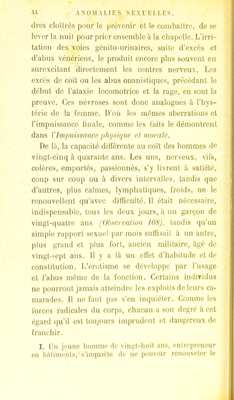 dres cloîtrés pour le prévenir et le combattre, de se lever la nuit pour prier ensemble à la chapelle. L'irri- tation des voies génito-urinaires, suite d'excès et d'abus vénériens, le produit encore plus souvent en surexcitant directement les centres nerveux. Les excès de coït ou les abus onanistiques, précédant le début de l'ataxie locomotrice et la rage, en sont la preuve. Ces névroses sont donc analogues à l'hys- térie de la femme. D'où les mêmes aberrations et l'impuissance finale, comme les faits le démontrent dans l'Impuissance physique et morale. De là, la capacité différente au coït des hommes de vingt-cinq à quarante ans. Les uns, nerveux, vifs, colères, emportés, passionnés, s'y livrent à satiété, coup sur coup ou à divers intervalles, tandis que d'autres, plus calmes, lymphatiques, froids, ne le renouvellent qu'avec difficulté. 11 était nécessaire, indispensable, tous les deux jours, à un garçon de vingt-quatre ans (Observation I0S), tandis qu'un simple rapport sexuel par mois suffisait à un autre, plus grand et plus fort, ancien militaire, âgé de vingt-;-ept ans. 11 y a là un effet d'habitude et de constitution. L'érotisme se développe par l'usage et l'abus même de la fonction. Certains individus ne pourront jamais atteindre les exploits de leurs ca- marades. Il ne faut pas s'en inquiéter. Comme les forces radicales du corps, chacun a son degré à cet égard qu'il est toujours imprudent et dangereux de franchir. I. Un jeune homme de vingt-huit ans, entrepreneur en bâtiments/s'inquiète de ne pouvoir renouveler le