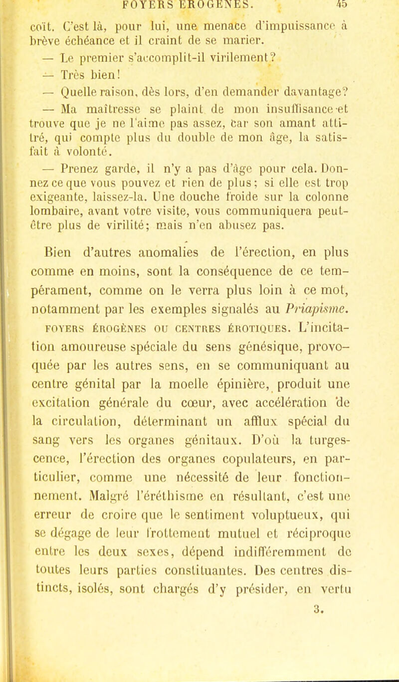 FOYERSEROGENES. coi L. C'est là, pour lui, une menace d'impuissance à brève échéance et il craint de se marier. — Le premier s'accomplit-il virilement ? — Très bien! — Quelle raison, dès lors, d'en demander davantage? — Ma maîtresse se plaint de mon insuffisance-et trouve que je ne l'aime pas assez, car son amant atti- tré, qui compte plus du double de mon âge, la satis- fait à volonté. — Prenez garde, il n'y a pas d'âge pour cela. Don- nez ce que vous pouvez et rien de plus; si elle est trop exigeante, laissez-la. Une douche froide sur la colonne lombaire, avant votre visite, vous communiquera peut- être plus de virilité; mais n'en abusez pas. Bien d'autres auomalies de l'érection, en plus comme en moins, sont la conséquence de ce tem- pérament, comme on le verra plus loin à ce mot, notamment par les exemples signalés au Priapisme. FOVERS ÉROGÈNES OU CENTRES ÉROTIQUES. L'ilicita- tion amoureuse spéciale du sens génésique, provo- quée par les autres sens, en se communiquant au centre génital par la moelle épinière, produit une excitation générale du cœur, avec accélération de la circulation, déterminant un afflux spécial du sang vers les organes génitaux. D'où la turges- cence, l'érection des organes copulateurs, en par- ticulier, comme une nécessité de leur fonction- nement. Malgré l'éréthisme en résultant, c'est une erreur de croire que le sentiment voluptueux, qui se dégage de leur frottement mutuel et réciproque entre les deux sexes, dépend indifféremment de toutes leurs parties constituantes. Des centres dis- tincts, isolés, sont chargés d'y présider, en vertu