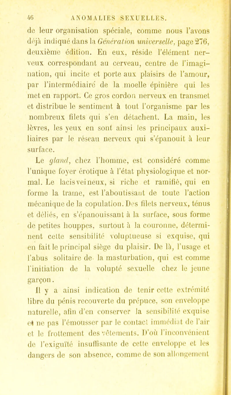de leur organisation spéciale, comme nous l'avons déjà indiqué dans la Génération universelle, page 276, deuxième édition. En eux, réside l'élément ner- veux correspondant au cerveau, centre de l'imagi- nation, qui incite et porte aux plaisirs de l'amour, par l'intermédiaire de la moelle épinière qui les met en rapport. Ce gros cordon nerveux en transmet et distribue le sentiment à tout l'organisme par les nombreux filets qui s'en détachent. La main, les lèvres, les yeux en sont ainsi les principaux auxi- liaires par le réseau nerveux qui s'épanouit à leur surface. Le gland, chez l'homme, est considéré comme l'unique foyer erotique à l'état physiologique et nor- mal. Le lacis veineux, si riche et ramifié, qui en forme la traîne, est l'aboutissant de toute l'action mécanique de la copulation. Des filets nerveux, ténus et déliés, en s'épanouissant à la surface, sous forme de petites houppes, surtout à la couronne, détermi- nent cette sensibilité voluptueuse si exquise, qui en fait le principal siège du plaisir. De là, l'usage et l'abus solitaire de la masturbation, qui est comme l'initiation de la volupté sexuelle chez le jeune garçon. Il y a ainsi indication de tenir celte extrémité libre du pénis recouverte du prépuce, son enveloppe naturelle, afin d'en conserver la sensibilité exquise et ne pas l'émousser par le contact immédiat de l'air cl Le frottement des vêtements. D'où l'inconvénient de l'exiguïté insuffisante de cette enveloppe et les dangers de son absence, comme de son allongement