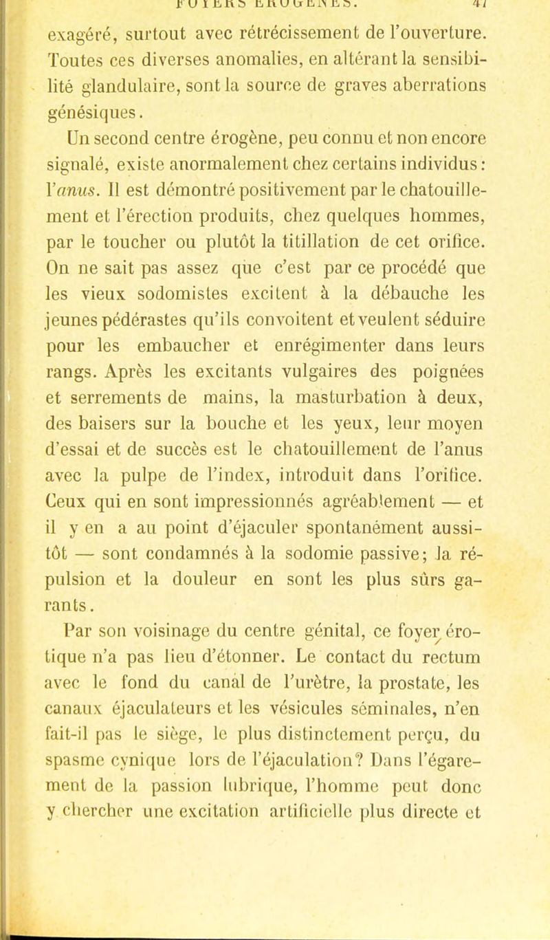 exagéré, surtout avec rétrécissement de l'ouverture. Toutes ces diverses anomalies, en altérant la sensibi- lité glandulaire, sont la source de graves aberrations génésiques. Un second centre érogène, peu connu et non encore signalé, existe anormalement chez certains individus : l'anus. Il est démontré positivement par le chatouille- ment et l'érection produits, chez quelques hommes, par le toucher ou plutôt la titillation de cet orifice. On ne sait pas assez que c'est par ce procédé que les vieux sodomistes excitent à la débauche les jeunes pédérastes qu'ils convoitent et veulent séduire pour les embaucher et enrégimenter dans leurs rangs. Après les excitants vulgaires des poignées et serrements de mains, la masturbation à deux, des baisers sur la bouche et les yeux, leur moyen d'essai et de succès est le chatouillement de l'anus avec la pulpe de l'index, introduit dans l'orifice. Ceux qui en sont impressionnés agréablement — et il y en a au point d'éjaculer spontanément aussi- tôt — sont condamnés à la sodomie passive; Ja ré- pulsion et la douleur en sont les plus sûrs ga- rants . Par son voisinage du centre génital, ce foyer éro- tique n'a pas lieu d'étonner. Le contact du rectum avec le fond du canal de l'urètre, la prostate, les canaux éjaculateurs et les vésicules séminales, n'en fait-il pas le siège, le plus distinctement perçu, du spasme cynique lors de l'éjaculation? Dans l'égare- ment de la passion lubrique, l'homme peut donc y chercher une excitation artificielle plus directe et