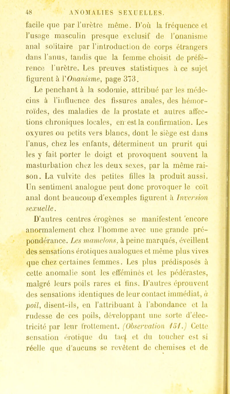 facile que par l'urètre même. D'où la fréquence cl l'usage masculin presque exclusif de l'onanisme anal solitaire par l'introduction de corps étrangers dans l'anus, taudis que la femme choisit de préfé- rence l'urètre. Les preuves statistiques à ce sujet figurent à V Onanisme, page 373. Le penchant à la sodomie, attribué par les méde- cins à l'influence des fissures anales, des hémor- roïdes, des maladies de la prostate et autres affec- tions chroniques locales, en est la confirmation. Les oxyures ou petits vers blancs, dont le siège est dims l'anus, chez les enfants, déterminent un prurit qui les y fait porter le doigt et provoquent souvent la masturbation chez les deux sexes, par la même rai- son. La vulvite des petites filles la produit aussi. Un sentiment analogue peut donc provoquer le coït anal dont beaucoup d'exemples figurent à Inversion sexuelle. D'autres centres érogènes se manifestent 'encore anormalement chez l'homme avec une grande pré- pondérance. Les mamelons, à peine marqués, éveillent des sensations erotiques analogues et même plus vives que chez certaines femmes. Les plus prédisposés a cette anomalie sont les efféminés et les pédérastes, malgré leurs poils rares et lins. D'autres éprouvent des sensations identiques de leur contact immédiat , à poil, disent-ils, en l'attribuant à l'abondance et la rudesse de ces poils, développant une sorte d'élec- tricité par leur frottement. (Observation loi.) Cette sensation erotique du taoj, et du toucher est si réelle que d'aucuns se revêtent de chemises et de