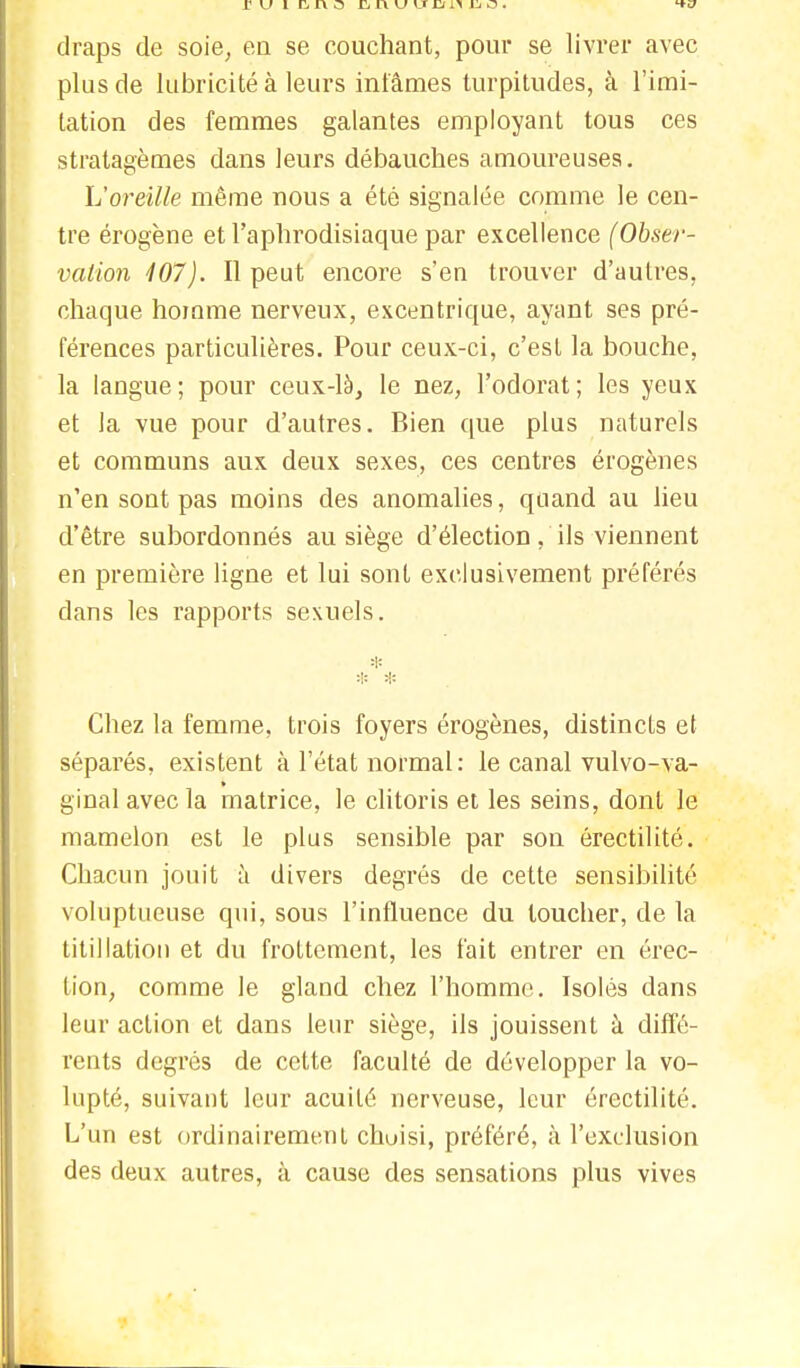 r u î r* r\ o finuuDniio. draps de soie, en se couchant, pour se livrer avec plus de lubricité à leurs infâmes turpitudes, à l'imi- tation des femmes galantes employant tous ces stratagèmes dans leurs débauches amoureuses. L'oreille même nous a été signalée comme le cen- tre érogène et l'aphrodisiaque par excellence (Obser- vation 407). Il peut encore s'en trouver d'autres, chaque homme nerveux, excentrique, ayant ses pré- férences particulières. Pour ceux-ci, c'est la bouche, la langue; pour ceux-là, le nez, l'odorat; les yeux et la vue pour d'autres. Bien que plus naturels et communs aux deux sexes, ces centres érogènes n'en sont pas moins des anomalies, quand au lieu d'être subordonnés au siège d'élection, ils viennent en première ligne et lui sont exclusivement préférés dans les rapports sexuels. * * Chez la femme, trois foyers érogènes, distincts et séparés, existent à l'état normal: le canal vulvo-va- ginalavecla matrice, le clitoris et les seins, dont le mamelon est le plus sensible par son érectilité. Chacun jouit à divers degrés de cette sensibilité voluptueuse qui, sous l'influence du toucher, de la titillation et du frottement, les fait entrer en érec- tion, comme le gland chez l'homme. Isolés dans leur action et dans leur siège, ils jouissent à diffé- rents degrés de cette faculté de développer la vo- lupté, suivant leur acuité nerveuse, leur érectilité. L'un est ordinairement chuisi, préféré, à l'exclusion des deux autres, à cause des sensations plus vives
