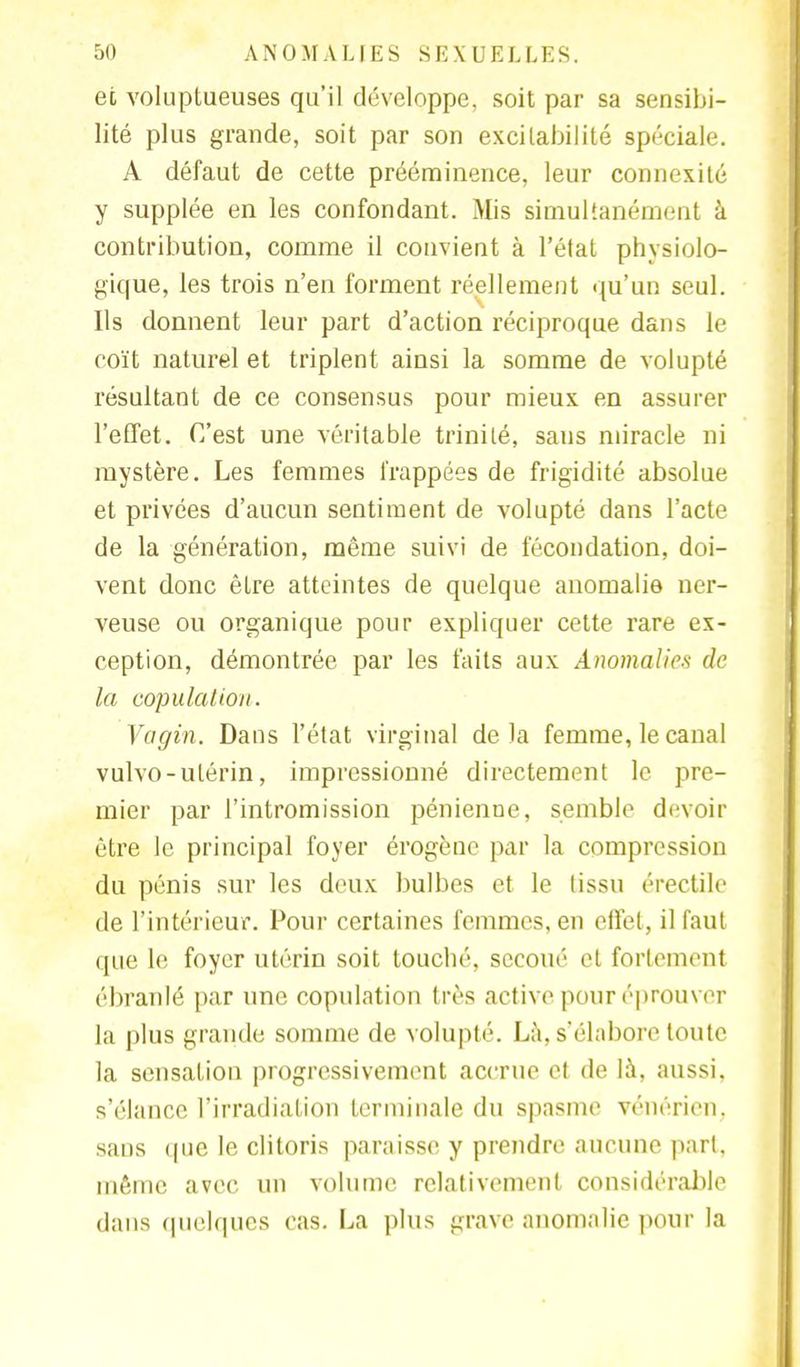 et voluptueuses qu'il développe, soit par sa sensibi- lité plus grande, soit par son excitabilité spéciale. A défaut de cette prééminence, leur connexité y supplée en les confondant. Mis simultanément à contribution, comme il convient à l'état physiolo- gique, les trois n'en forment réellement qu'un seul. Ils donnent leur part d'action réciproque dans le coït naturel et triplent ainsi la somme de volupté résultant de ce consensus pour mieux en assurer l'effet. C'est une véritable trinilé, sans miracle ni mystère. Les femmes frappées de frigidité absolue et privées d'aucun sentiment de volupté dans l'acte de la génération, même suivi de fécondation, doi- vent donc être atteintes de quelque anomalie ner- veuse ou organique pour expliquer cette rare ex- ception, démontrée par les faits aux Anomalies de la copulation. Vagin. Dans l'état virginal delà femme, le canal vulvo-utérin, impressionné directement le pre- mier par l'intromission pénienne, semble devoir être le principal foyer érogène par la compression du pénis sur les deux bulbes et le tissu érectile de l'intérieur. Pour certaines femmes, en effet, il faut que le foyer utérin soit touché, secoué et fortement ébranlé par une copulation très active pour éprouver la plus grande somme de volupté. Là, s'élabore toute la sensation progressivement accrue et de là, aussi, s'élance l'irradiation terminale du spasme vénérien, sans que le clitoris paraisse y prendre aucune part, même avec un volume relativement considérable dans quelques cas. La plus grave anomalie pour la