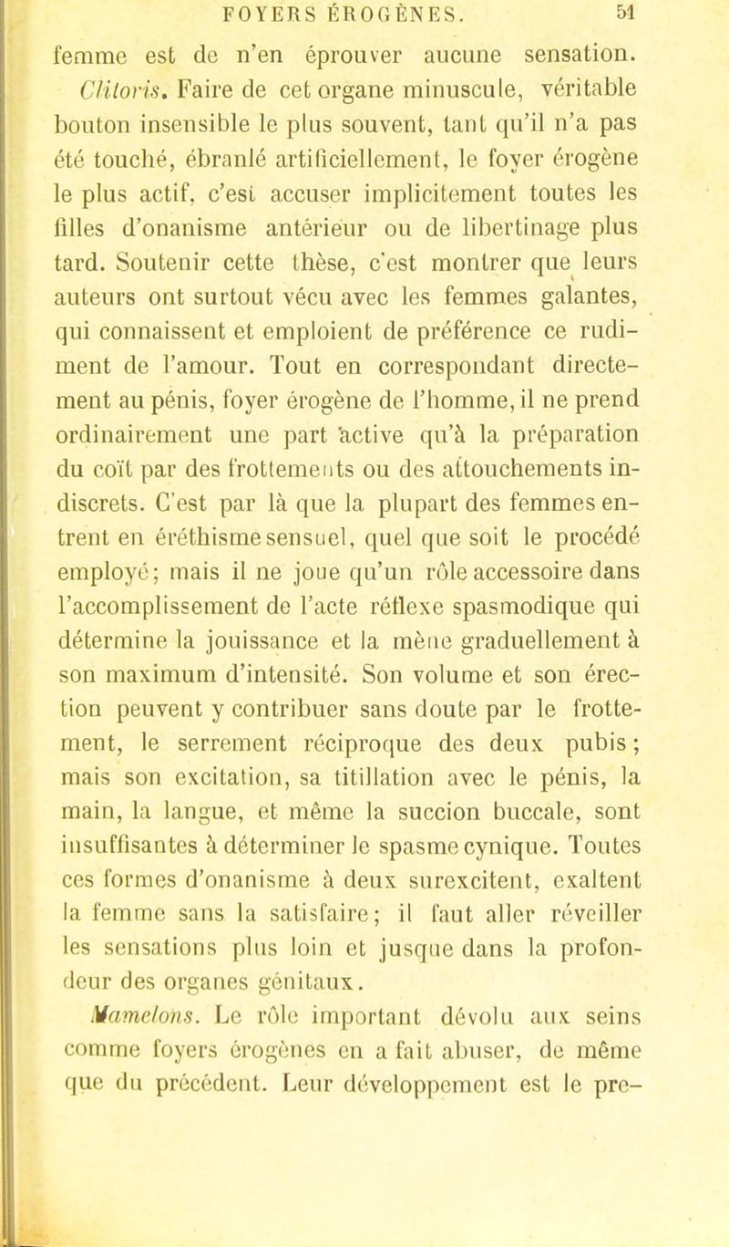 femme est de n'en éprouver aucune sensation. Clitoris. Faire de cet organe minuscule, véritable bouton insensible le plus souvent, tant qu'il n'a pas été touché, ébranlé artificiellement, le foyer érogène le plus actif, c'esi accuser implicitement toutes les filles d'onanisme antérieur ou de libertinage plus tard. Soutenir cette thèse, c'est montrer que leurs auteurs ont surtout vécu avec les femmes galantes, qui connaissent et emploient de préférence ce rudi- ment de l'amour. Tout en correspondant directe- ment au pénis, foyer érogène de l'homme, il ne prend ordinairement une part active qu'à la préparation du coït par des frottements ou des attouchements in- discrets. C'est par là que la plupart des femmes en- trent en éréthismesensuel, quel que soit le procédé employé; mais il ne joue qu'un rôle accessoire dans l'accomplissement de l'acte réflexe spasmodique qui détermine la jouissance et la mène graduellement à son maximum d'intensité. Son volume et son érec- tion peuvent y contribuer sans doute par le frotte- ment, le serrement réciproque des deux pubis ; mais son excitation, sa titillation avec le pénis, la main, la langue, et même la succion buccale, sont insuffisantes à déterminer le spasme cynique. Toutes ces formes d'onanisme à deux surexcitent, exaltent la femme sans la satisfaire; il faut aller réveiller les sensations plus loin et jusque dans la profon- deur des organes génitaux. Mamelons. Le rôle important dévolu aux seins comme foyers érogènes en a fait abuser, de même que du précédent. Leur développement est le pre-