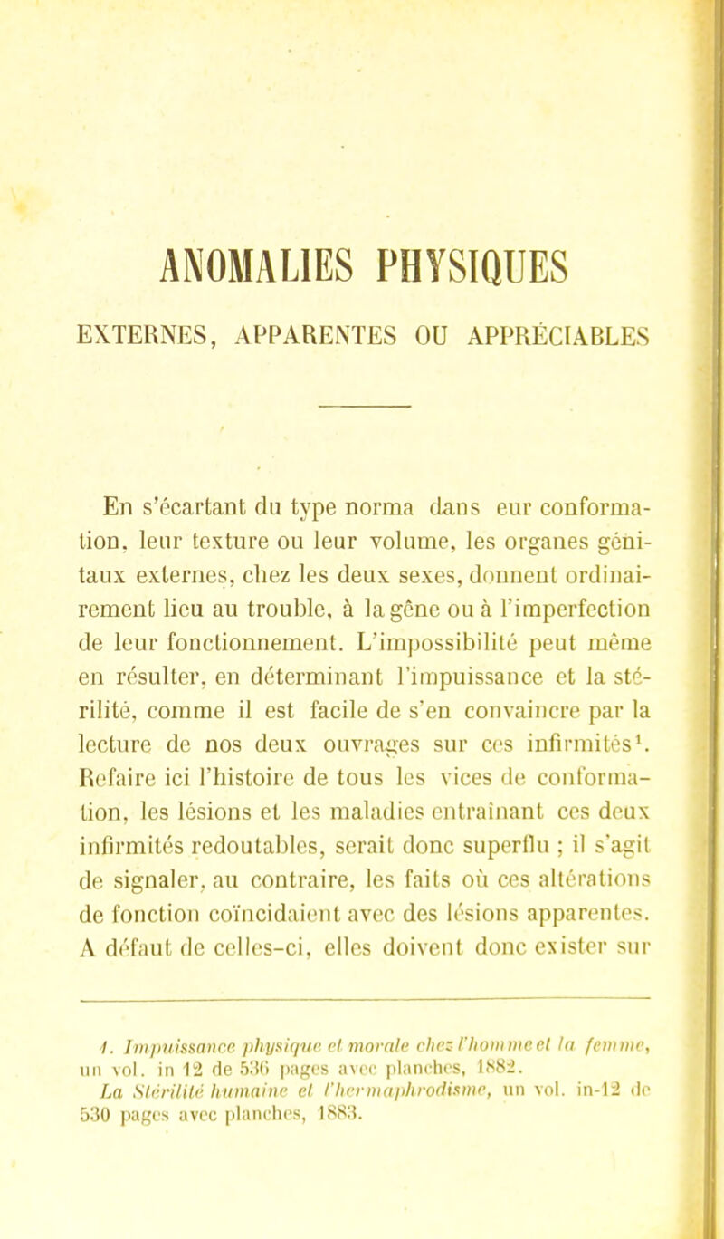 ANOMALIES PHYSIQUES EXTERNES, APPARENTES OU APPRÉCIABLES En s'écai'tant du type norma dans eur conforma- tion, leur texture ou leur volume, les organes géni- taux externes, chez les deux sexes, donnent ordinai- rement lieu au trouble, à la gêne ou à l'imperfection de leur fonctionnement. L'impossibilité peut même en résulter, en déterminant l'impuissance et la sté- rilité, comme il est facile de s'en convaincre par la lecture de nos deux ouvrages sur ces infirmités1. Refaire ici l'histoire de tous les vices de conforma- tion, les lésions et les maladies entraînant ces deux infirmités redoutables, serait donc superflu ; il s'agit de signaler, au contraire, les faits où ces altérations de fonction coïncidaient avec des lésions apparentes. A défaut de celles-ci, elles doivent donc exister sur 1. ImpuitSCtnce physique et morale chez l'homme et la femme, un vol. in 12 de S36 pages avec planches, 1882. La Stérilité humaine et l'hermaphrodisme, un vol. in-12 de 530 pages avec planches, 1883.