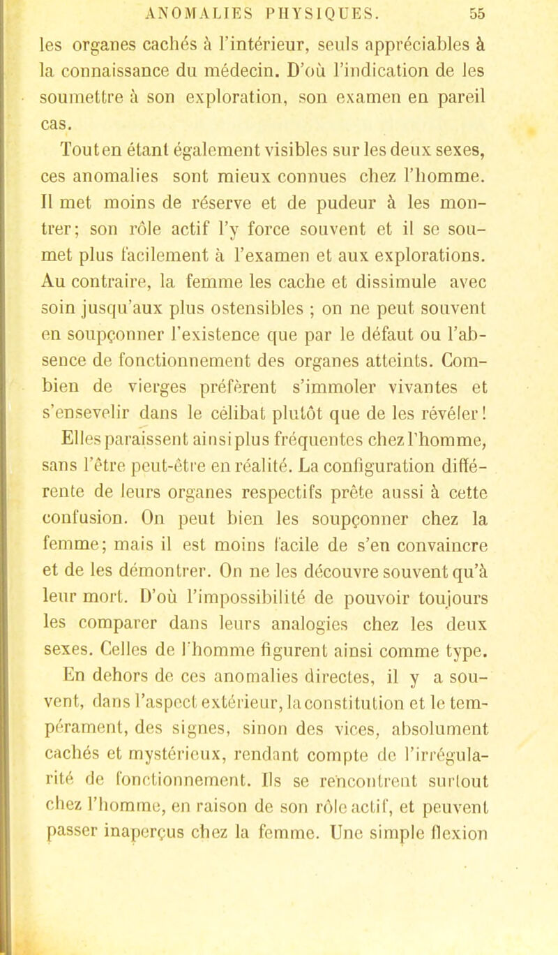 les organes cachés à l'intérieur, seuls appréciables à la connaissance du médecin. D'où l'indication de les soumettre à son exploration, son examen en pareil cas. Tout en étant également visibles sur les deux sexes, ces anomalies sont mieux connues chez l'homme. Il met moins de réserve et de pudeur à les mon- trer; son rôle actif l'y force souvent et il se sou- met plus facilement à l'examen et aux explorations. Au contraire, la femme les cache et dissimule avec soin jusqu'aux plus ostensibles ; on ne peut souvent en soupçonner l'existence que par le défaut ou l'ab- sence de fonctionnement des organes atteints. Com- bien de vierges préfèrent s'immoler vivantes et s'ensevelir dans le célibat plutôt que de les révéler ! Elles paraissent ainsi plus fréquentes chez l'homme, sans l'être peut-être en réalité. La configuration diffé- rente de leurs organes respectifs prête aussi à cette confusion. On peut bien les soupçonner chez la femme; mais il est moins facile de s'en convaincre et de les démontrer. On ne les découvre souvent qu'à leur mort. D'où l'impossibilité de pouvoir toujours les comparer dans leurs analogies chez les deux sexes. Celles de l'homme figurent ainsi comme type. En dehors de ces anomalies directes, il y a sou- vent, dans l'aspect extérieur, la constitution et le tem- pérament, des signes, sinon des vices, absolument cachés et mystérieux, rendant compte de l'irrégula- rité de fonctionnement. Ils se rencontrent surtout chez l'homme, en raison de son rôle actif, et peuvent passer inaperçus chez la femme. Une simple flexion
