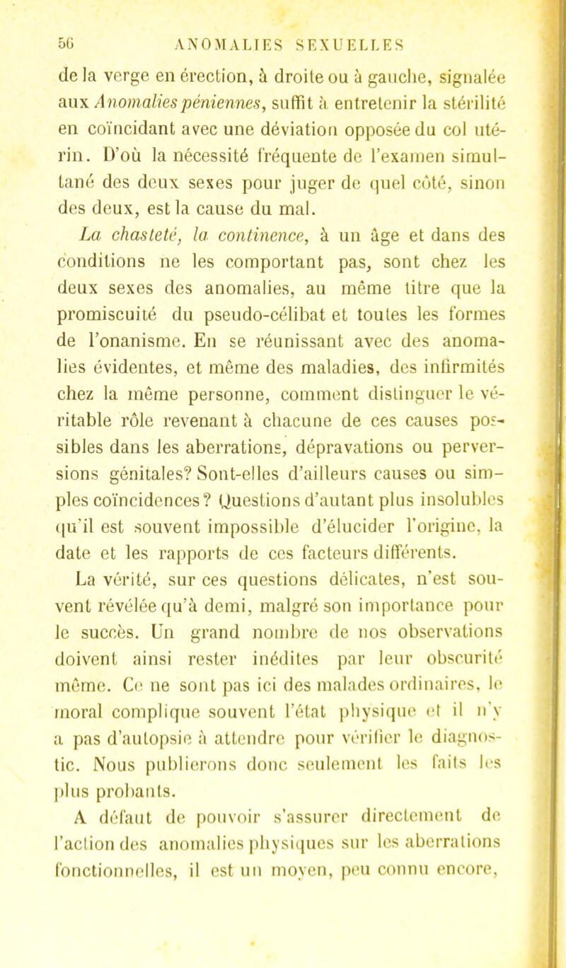 de la verge en érection, à droite ou à gauche, signalée aux Anomaliespéniennes, suffit à entretenir la stérilité en coïncidant avec une déviation opposée du col uté- rin. D'où la nécessité fréquente de l'examen simul- tané des deux sexes pour juger de quel côté, sinon des deux, est la cause du mal. La chasteté, la continence, à un âge et dans des conditions ne les comportant pas, sont chez les deux sexes des anomalies, au même titre que la promiscuité du pseudo-célibat et toutes les formes de l'onanisme. En se réunissant avec des anoma- lies évidentes, et même des maladies, des infirmités chez la même personne, comment distinguer le vé- ritable rôle revenant à chacune de ces causes pos- sibles dans les aberrations, dépravations ou perver- sions génitales? Sont-elles d'ailleurs causes ou sim- ples coïncidences? Questions d'autant plus insolubles qu*il est souvent impossible d'élucider l'origine, la date et les rapports de ces facteurs différents. La vérité, sur ces questions délicates, n'est sou- vent révélée qu'à demi, malgré son importance pour le succès. Un grand nombre de nos observations doivent ainsi rester inédites par leur obscurité même. Ce ne sont pas ici des malades ordinaires, le moral complique souvent l'état physique <■! il n y a pas d'autopsie à attendre pour vérifier le diagnos- tic. Nous publierons donc seulement les faits les plus probants. A défaut de pouvoir s'assurer directement de l'action des anomalies physiques sur les aberrations fonctionnelles, il est un moyen, peu connu encore,