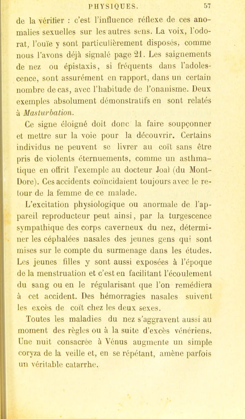 de la vériiier : c'est l'influence réflexe de ces ano- malies sexuelles sur les autres sens. La voix, l'odo- rat, l'ouïe y sont particulièrement disposés, comme nous l'avons déjà signalé page 21. Les saignements de nez ou épistaxis, si fréquents dans l'adoles- cence, sont assurément en rapport, dans un certain nombre de cas, avec l'habitude de l'onanisme. Deux exemples absolument démonstratifs en sont relatés à Masturbation. Ce signe éloigné doit donc la faire soupçonner et mettre sur la voie pour la découvrir. Certains individus ne peuvent se livrer au coït sans être pris de violents éternuements, comme un asthma- tique en offrit l'exemple au docteur Joal (du Mont- Dore). Ces accidents coïncidaient toujours avec le re- tour de la femme de ce malade. L'excitation physiologique ou anormale de l'ap- pareil reproducteur peut ainsi, par la turgescence sympathique des corps caverneux du nez, détermi- ner les céphalées nasales des jeunes gens qui sont mises sur le compte du surmenage dans les études. Les jeunes filles y sont aussi exposées à l'époque de la menstruation et c'est en facilitant l'écoulement du sang ou en le régularisant que l'on remédiera à cet accident. Des hémorragies nasales suivent les excès de coït chez les deux sexes. Toutes les maladies du nez s'aggravent aussi au moment des règles ou à la suite d'excès vénériens. Une nuit consacrée à Vénus augmente un simple coryza de la veille et, en se répétant, amène parfois un véritable catarrhe.
