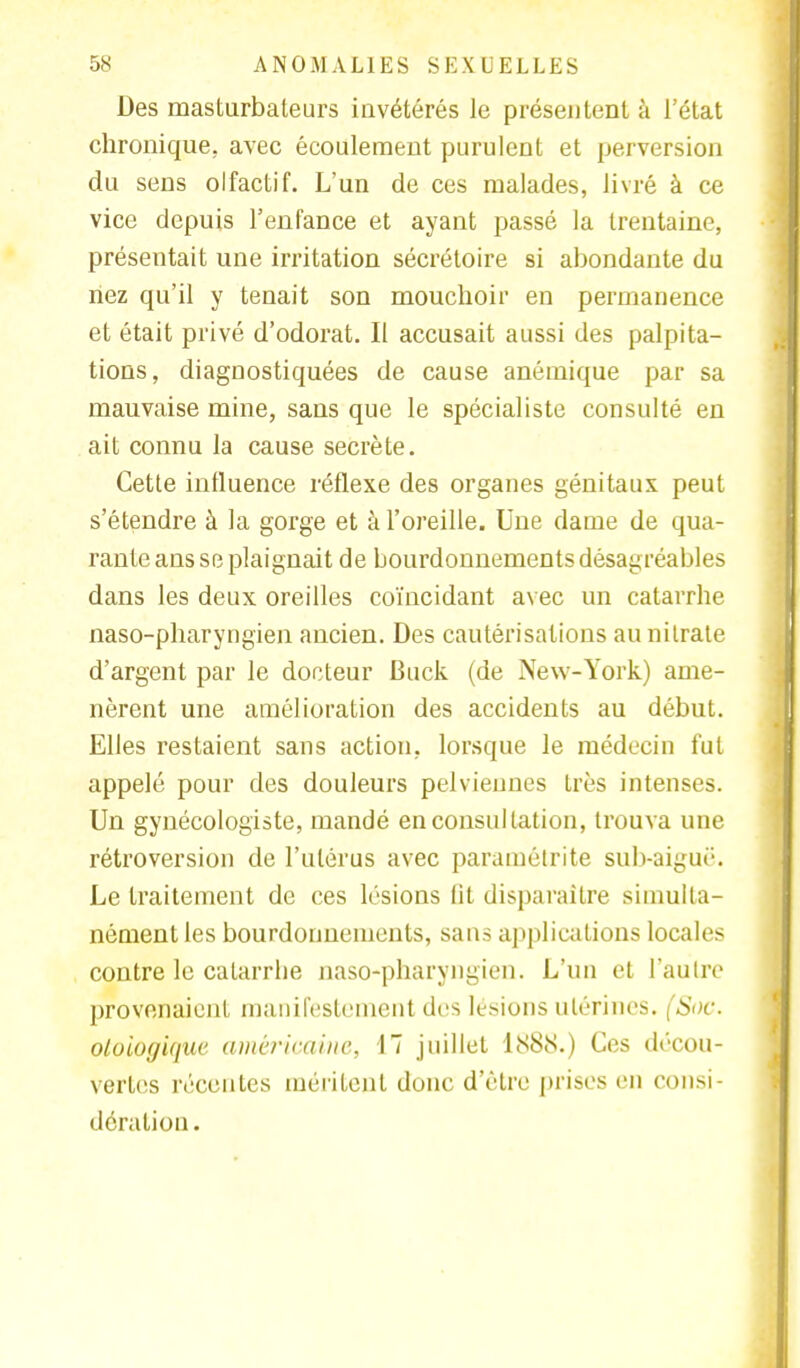 Des masturbateurs iuvétérés le présentent à l'état chronique, avec écoulement purulent et perversion du sens olfactif. L'un de ces malades, livré à ce vice depuis l'enfance et ayant passé la trentaine, présentait une irritation sécrétoire si abondante du riez qu'il y tenait son mouchoir en permanence et était privé d'odorat. II accusait aussi des palpita- tions, diagnostiquées de cause anémique par sa mauvaise mine, sans que le spécialiste consulté en ait connu la cause secrète. Cette influence réflexe des organes génitaux peut s'étendre à la gorge et à l'oreille. Une dame de qua- rante ans se plaignait de bourdonnements désagréables dans les deux oreilles coïncidant avec un catarrhe naso-pharyngien ancien. Des cautérisations au nitrate d'argent par le docteur Buck (de New-York) ame- nèrent une amélioration des accidents au début. Elles restaient sans action, lorsque le médecin fut appelé pour des douleurs pelviennes très intenses. Un gynécologiste, mandé en consultation, trouva une rétroversion de l'utérus avec paramétrée sub-aigué. Le traitement de ces lésions fit disparaître simulta- nément les bourdonnements, sans applications locales contre le cafarrbe naso-pharyngien. L'un et l'autre provenaient manifestement des lésions utérines. (Soc. oloiogique américaine, 17 juillet LS8S.) Ces décou- vertes récentes méritent donc d'être prises en consi- dération.