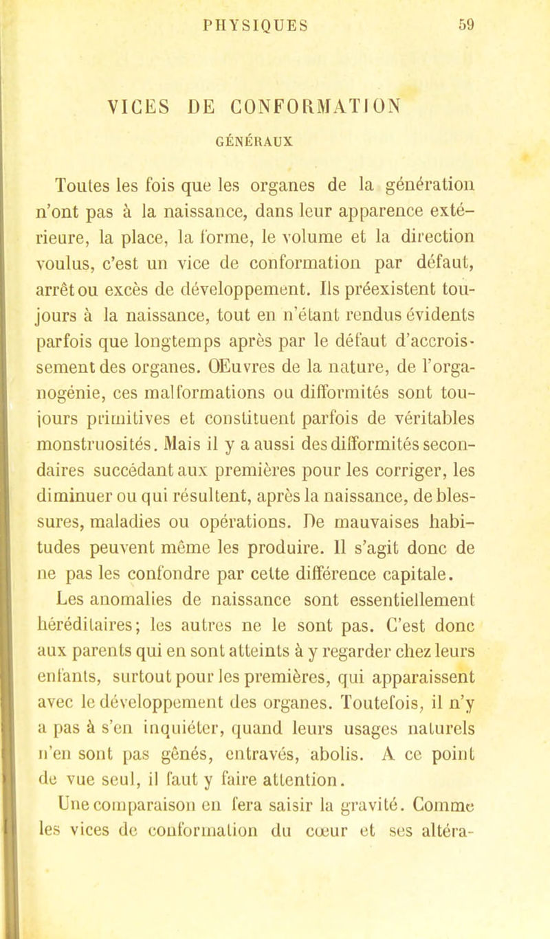 VICES DE CONFORMATION GÉNÉRAUX Toutes les fois que les organes de la génération n'ont pas à la naissance, dans leur apparence exté- rieure, la place, la l'orme, le volume et la direction voulus, c'est un vice de conformation par défaut, arrêt ou excès de développement. Ils préexistent tou- jours à la naissance, tout en n'étant rendus évidents parfois que longtemps après par le défaut d'accrois- sement des organes. OEuvres de la nature, de l'orga- nogénie, ces malformations ou difformités sont tou- jours primitives et constituent parfois de véritables monstruosités. Mais il y a aussi des difformités secon- daires succédant aux premières pour les corriger, les diminuer ou qui résultent, après la naissance, de bles- sures, maladies ou opérations. De mauvaises habi- tudes peuvent même les produire. Il s'agit donc de ne pas les confondre par cette différence capitale. Les anomalies de naissance sont essentiellement héréditaires; les autres ne le sont pas. C'est donc aux parents qui en sont atteints à y regarder chez leurs enfants, surtout pour les premières, qui apparaissent avec le développement des organes. Toutefois, il n'y a pas à s'en inquiéter, quand leurs usages naturels n'en sont pas gênés, entravés, abolis. A ce point •le vue seul, il faut y faire attention. Une comparaison en fera saisir la gravité. Comme les vices de conformation du cœur et ses altéra-