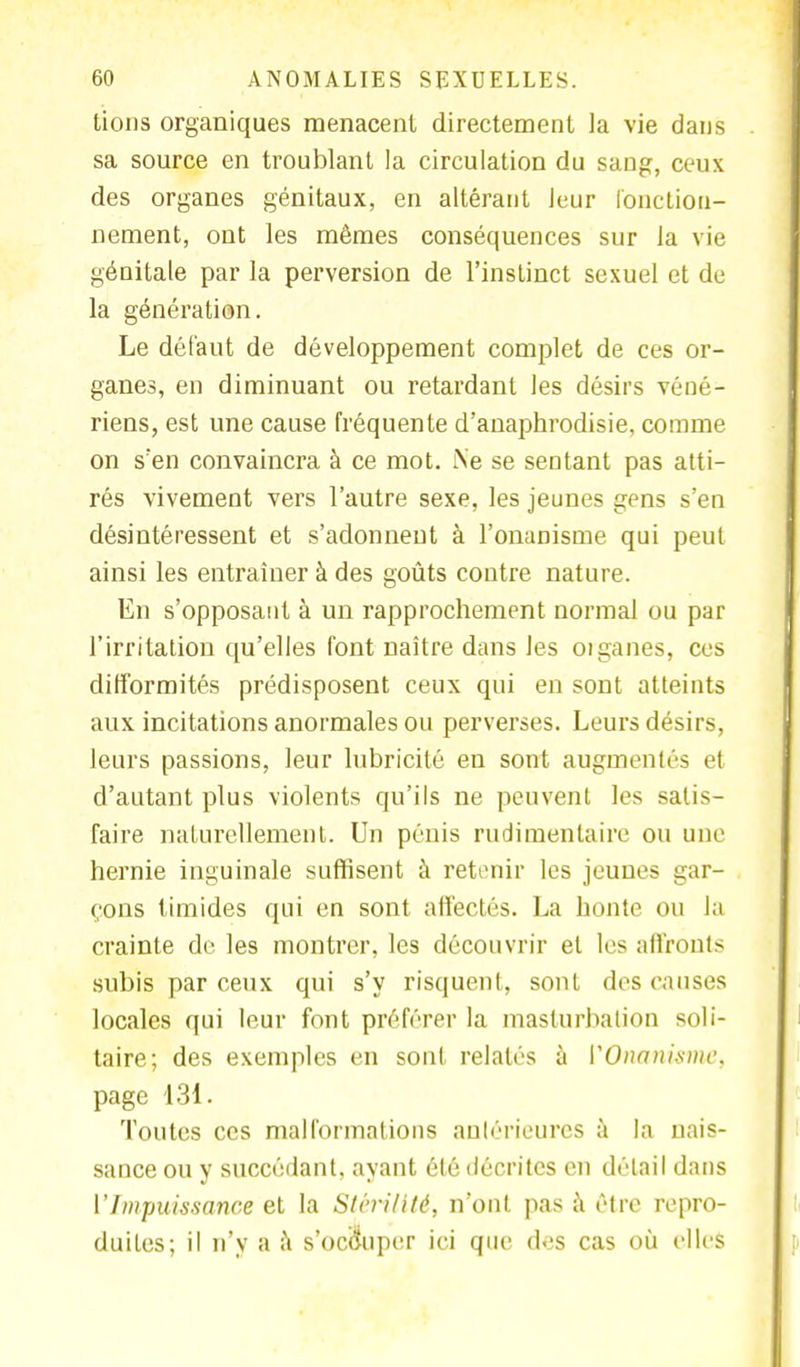 lions organiques menacent directement la vie dans sa source en troublant la circulation du sang, ceux des organes génitaux, en altérant leur fonction- nement, ont les mêmes conséquences sur la vie génitale par la perversion de l'instinct sexuel et de la génération. Le défaut de développement complet de ces or- ganes, en diminuant ou retardant les désirs véné- riens, est une cause fréquente d'auaphrodisie, comme on s'en convaincra à ce mot. Ne se sentant pas atti- rés vivement vers l'autre sexe, les jeunes gens s'en désintéressent et s'adonnent à l'onanisme qui peut ainsi les entraîner à des goûts contre nature. En s'opposant à un rapprochement normal ou par l'irritation qu'elles font naître dans les organes, ces difformités prédisposent ceux qui en sont atteints aux incitations anormales ou perverses. Leurs désirs, leurs passions, leur lubricité en sont augmentés et d'autant plus violents qu'ils ne peuvent les satis- faire naturellement. Un pénis rudimentaire ou une hernie inguinale suffisent à retenir les jeunes gar- çons timides qui en sont affectés. La honte ou la crainte de les montrer, les découvrir et les affronts subis par ceux qui s'y risquent, sont dos causes locales qui leur font préférer la masturbation soli- taire; des exemples en sont relatés à VOnani.smc. page 131. Toutes ces malformations antérieures à la nais- sance ou y succédant, ayant été décrites en détail dans ['Impuissance et la Stérilité, n'ont pas à être repro- duites; il n'y a à s'occuper ici que des cas où elles