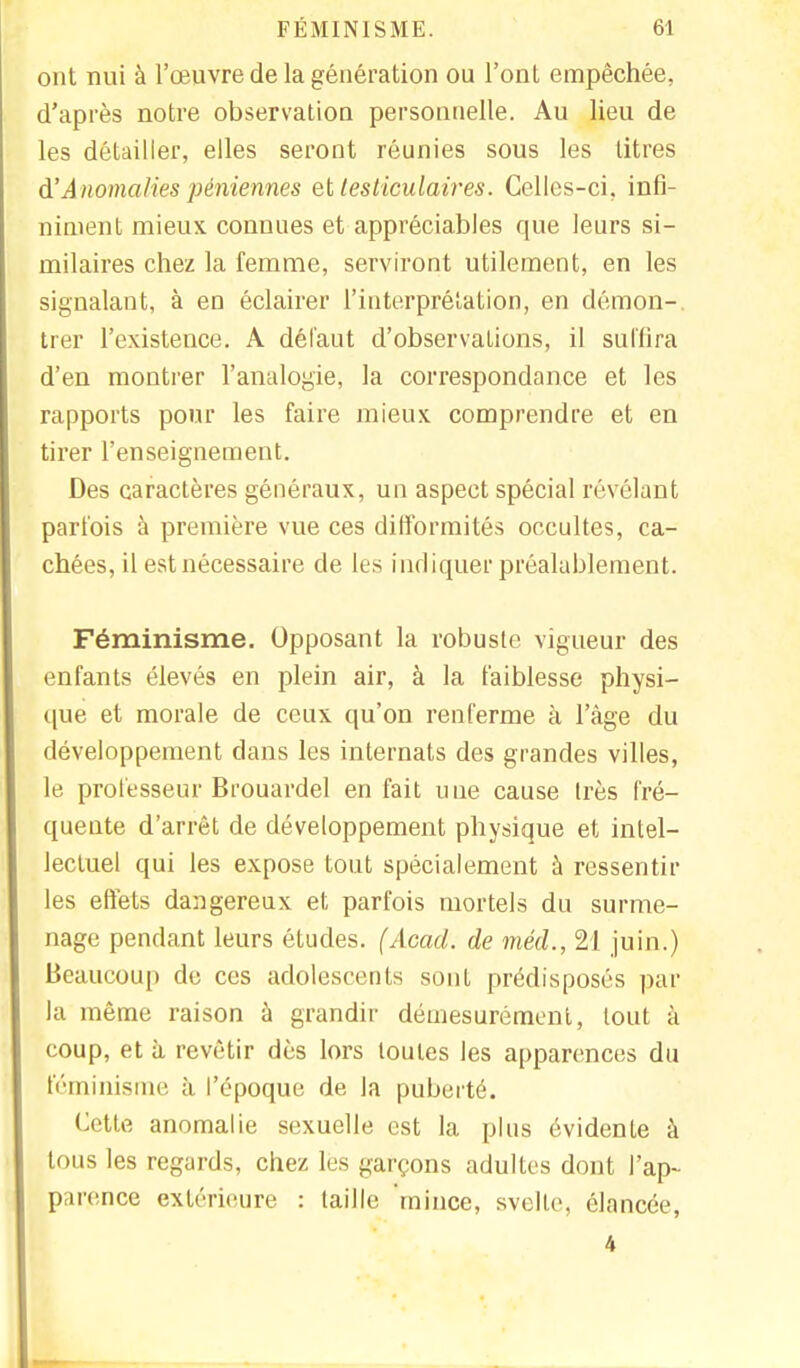 ont nui à l'œuvre de la génération ou l'ont empêchée, d'après notre observation personnelle. Au lieu de les détailler, elles seront réunies sous les titres à'Anomalies péniennes et testiculaires. Celles-ci, infi- niment mieux connues et appréciables que leurs si- milaires chez la femme, serviront utilement, en les signalant, à en éclairer l'interprétation, en démon-, trer l'existence. A défaut d'observations, il suffira d'en montrer l'analogie, la correspondance et les rapports pour les faire mieux comprendre et en tirer l'enseignement. Des caractères généraux, un aspect spécial révélant parfois à première vue ces difformités occultes, ca- chées, il est nécessaire de les indiquer préalablement. Féminisme. Opposant la robuste vigueur des enfants élevés en plein air, à la faiblesse physi- que et morale de ceux qu'on renferme à l'âge du développement dans les internats des grandes villes, le professeur Brouardel en fait une cause très fré- quente d'arrêt de développement physique et intel- lectuel qui les expose tout spécialement à ressentir les effets dangereux et parfois mortels du surme- nage pendant leurs études. (Acad. de méd., 21 juin.) Beaucoup de ces adolescents sont prédisposés par la même raison à grandir démesurément, tout à coup, et à revêtir dès lors toutes les apparences du féminisme à l'époque de la puberté. Cette anomalie sexuelle est la plus évidente à tous les regards, chez les garçons adultes dont l'ap- parence extérieure : taille mince, svelle, élancée, 4