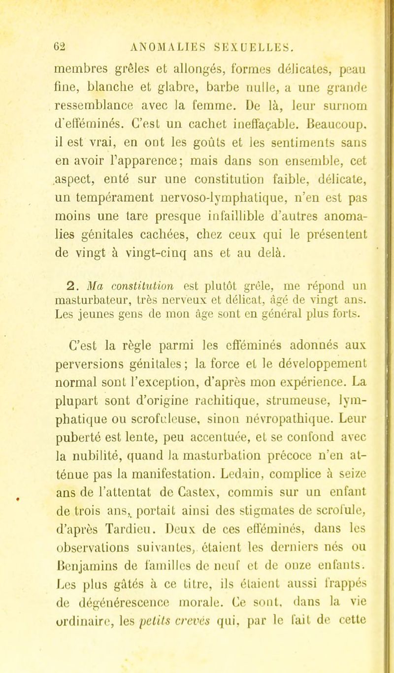 membres grêles et allongés, formes délicates, peau fine, blanche et glabre, barbe nulle, a une grande ressemblance avec la femme. De là, leur surnom d'efféminés. C'est un cachet ineffaçable. Beaucoup, il est vrai, en ont les goûts et les sentiments sans en avoir fapparence; mais dans son ensemble, cet aspect, enté sur une constitution faible, délicate, un tempérament nervoso-lymphatique, n'en est pas moins une tare presque infaillible d'autres anoma- lies génitales cachées, chez ceux qui le présentent de vingt à vingt-cinq ans et au delà. 2. Ma constitution est plutôt grêle, me répond un masturbateur, très nerveux et délicat, âgé de vingt ans. Les jeunes gens de mon âge sont en général plus forts. C'est la règle parmi les efféminés adonnés aux perversions génitales ; la force et le développement normal sont l'exception, d'après mon expérience. La plupart sont d'origine rachitique, strumeuse, lym- phatique ou scrofulcuse, sinon névropathique. Leur puberté est lente, peu accentuée, et se confond avec la nubilité, quand la masturbation précoce n'en at- ténue pas la manifestation. Ledain, complice à seize ans de l'attentat de Castex, commis sur un enfant de trois ans,, portait ainsi des stigmates de scrofule, d'après Tardieu. Deux de ces efféminés, dans les observations suivantes, étaient les derniers nés ou Benjamins de familles de neuf et de onze enfants. Les plus gâtés à ce titre, ils étaient aussi frappés de dégénérescence morale. Ce sont, dans la vie ordinaire, les petits crevés qui, par le fait de cette