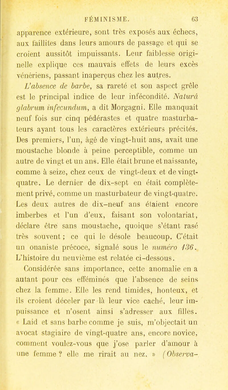 apparence extérieure, sont très exposés aux échecs, aux faillites dans leurs amours de passage et qui se croient aussitôt impuissants. Leur faiblesse origi- nelle explique ces mauvais effets de leurs excès vénériens, passant inaperçus chez les autres. L'absence de barbe, sa rareté et son aspect grêle est le principal indice de leur infécondité. Naturà glabrum infecundum, a dit Morgagni. Elle manquait neuf fois sur cinq pédérastes et quatre masturba- teurs ayant tous les caractères extérieurs précités. Des premiers, l'un, âgé de vingt-huit ans, avait une moustache blonde à peine perceptible, comme un autre de vingt et un ans. Elle était brune et naissante, comme à seize, chez ceux de vingt-deux et de vingt- quatre. Le dernier de dix-sept en était complète- ment privé, comme un masturbateur de vingt-quatre. Les deux autres de dix-neuf ans étaient encore imberbes et l'un d'eux, faisant son volontariat, déclare être sans moustache, quoique s'étant rasé très souvent ; ce qui le désole beaucoup. C'était un onaniste précoce, signalé sous le numéro 136. L'histoire du neuvième est relatée ci-dessous. Considérée sans importance, cette anomalie en a autant pour ces efféminés que l'absence de seins chez la femme. Elle les rend timides, honteux, et ils croient déceler par là leur vice caché, leur im- puissance et n'osent ainsi s'adresser aux filles. « Laid et sans barbe comme je suis, m'objectait un avocat stagiaire de vingt-quatre ans, encore novice, comment voulez-vous que j'ose parler d'amour h une femme ? elle me rirait au nez. » ( Observa-