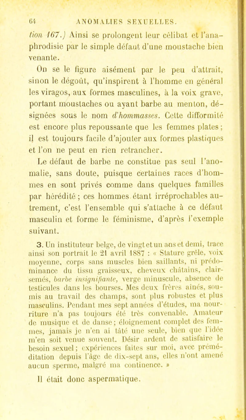 lion '167.) Ainsi se prolongent leur célibat et l'ana- phrodisie par le simple défaut d'une moustache bien venante. On se le figure aisément par le peu d'attrait, sinon le dégoût, qu'inspirent à l'homme en général les viragos, aux formes masculines, à la voix grave portant moustaches ou ayant barbe au menton, dé- signées sous le nom d'hommasses. Celte difformité est encore plus repoussante que les femmes plaies : il est toujours facile d'ajouler aux formes plastiques et l'on ne peut en rien retrancher. Le défaut de barbe ne constitue pas seul l'ano- malie, sans doute, puisque certaines races d'hom- mes en sont privés comme dans quelques familles par hérédité; ces hommes étant irréprochables au- trement, c'est l'ensemble qui s'atlache à ce défaut masculin et forme le féminisme, d'après l'exemple suivant. 3. Un instituteur belge, de vingtetun a-ns et demi, trace ainsi son portrait le 21 avril 18S7 : « Stature grêle, voix moyenne, corps sans muscles bien saillants, ni prédo- minance du tissu graisseux, cheveux châtains, clair- semés, barbe insignifiante, verge minuscule, absence de testicules dans les bourses. Mes deux frères aînés, sou- mis au travail des champs, sont plus robustes et plus masculins. Pendant mes sept années d'études, ma nour- riture n'a pas toujours élé très convenable. Amateur de musique cL de danse ; éloignement complet des fem- mes, jamais je n'en ai ta té une seule, bien que l'idée m'en soit venue souvent. Désir ardent de satisfaire le besoin sexuel; expériences faites sur moi, avec prémé- ditation depuis L'âge de dix-sept ans, elles n'ont amené aucun sperme, malgré ma continence. » Il était donc aspermatique.