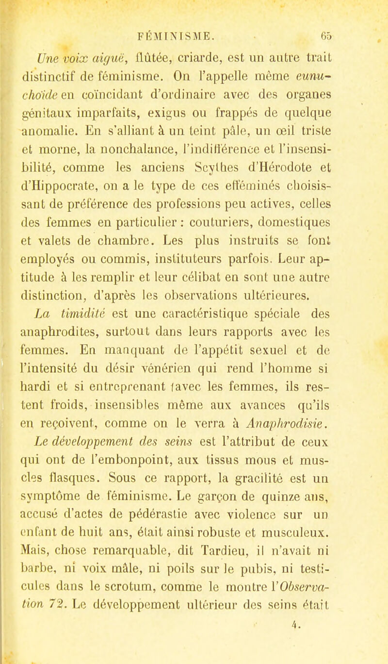 Une voix aiguë, ilùtée, criarde, est un autre trait distinctif de féminisme. On l'appelle même eunu- choide en coïncidant d'ordinaire avec des organes génitaux imparfaits, exigus ou frappés de quelque anomalie. En s'alliant à un teint pâle, un œil triste et morne, la nonchalance, l'indifférence et l'insensi- bilité, comme les anciens Scythes d'Hérodote et d'Hippocrate, on a le type de ces efféminés choisis- sant de préférence des professions peu actives, celles des femmes en particulier : couturiers, domestiques et valets de chambre. Les plus instruits se font employés ou commis, instituteurs parfois. Leur ap- titude à les remplir et leur célibat en sont une autre distinction, d'après les observations ultérieures. La timidité est une caractéristique spéciale des anaphrodites, surtout dans leurs rapports avec les femmes. En manquant de l'appétit sexuel et de l'intensité du désir vénérien qui rend l'homme si hardi et si entreprenant javec les femmes, ils res- tent froids, insensibles même aux avances qu'ils en reçoivent, comme on le verra à Anaphrodisie. Le développement des seins est l'attribut de ceux qui ont de l'embonpoint, aux tissus mous et mus- cles flasques. Sous ce rapport, la gracilité est un symptôme de féminisme. Le garçon de quinze ans, accusé d'actes de pédérastie avec violence sur un enfant de huit ans, était ainsi robuste et musculeux. Mais, chose remarquable, dit Tardieu, il n'avait ni barbe, ni voix mâle, ni poils sur le pubis, ni testi- cules dans le scrotum, comme le montre l'Observa- tion 72. Le développement ultérieur des seins était 4.