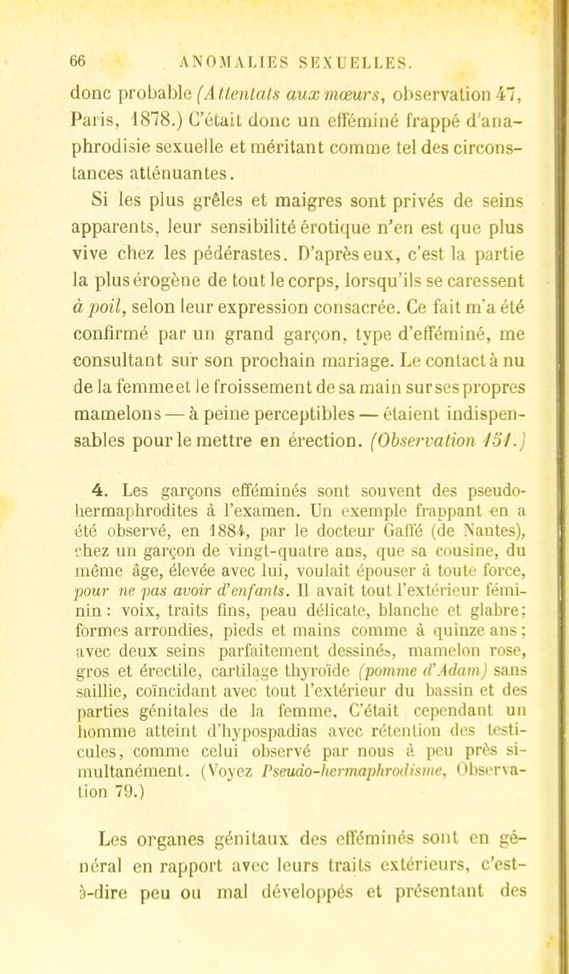 donc probable (A ttentais aux mœurs, observation 47, Paris, 1818.) C'était donc un efféminé frappé d'ana- phrodisie sexuelle et méritant comme tel des circons- tances atténuantes. Si les plus grêles et maigres sont privés de seins apparents, leur sensibilité érotique n'en est que plus vive chez les pédérastes. D'après eux, c'est la partie la plusérogène de tout le corps, lorsqu'ils se caressent à poil, selon leur expression consacrée. Ce fait m'a été confirmé par un grand garçon, type d'efféminé, me consultant sur son prochain mariage. Le contact à nu de la femmeet le froissement de sa main sur ses propres mamelons — à peine perceptibles — étaient indispen- sables pour le mettre en érection. (Observation loi. 4. Les garçons efféminés sont souvent des pseudo- hermaphrodites à l'examen. Un exemple frappant en a été observé, en 1884., par le docteur Gaffé (cle Nantes), chez un garçon de vingt-quatre ans, que sa cousine, du môme âge, élevée avec lui, voulait épouser à toute force, •pour ne pas avoir d'enfants. Il avait tout l'extérieur fémi- nin : voix, traits fins, peau délicate, blanche et glabre; formes arrondies, pieds et mains comme à quinze ans ; avec deux seins parfaitement dessinés, mamelon rose, gros et érectile, cartilage thyroïde (pomme d'Adam) sans saillie, coïncidant avec tout l'extérieur du bassin et des parties génitales de la femme. C'était cependant un homme atteint dliypospadias avec rétention des testi- cules, comme celui observé par nous à peu près si- multanément. (Voyez Pseudo-hermaphrodisme, Observa- tion 79.) Les organes génitaux des efféminés sont en gé- néral en rapport avec leurs traits extérieurs, c'est- à-dire peu ou mal développés et présentant des