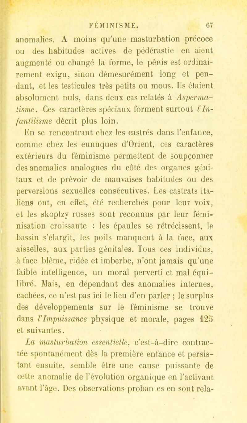anomalies. A moins qu'une masturbation précoce ou des habitudes actives de pédérastie en aient augmenté ou changé la forme, le pénis est ordinai- rement exigu, sinon démesurément long et pen- dant, et les testicules très petits ou mous. Us étaient absolument nuls, dans deux cas relatés à Asperma- iisme. Ces caractères spéciaux forment surtout l'In- fantilisme décrit plus loin. En se rencontrant chez les castrés dans l'enfance, comme chez les eunuques d'Orient, ces caractères extérieurs du féminisme permettent de soupçonner des anomalies analogues du côté des organes géni- taux et de prévoir de mauvaises habitudes ou des perversions sexuelles consécutives. Les castrats ita- liens ont, en effet, été recherchés pour leur voix, et les skoptzy russes sont reconnus par leur fémi- nisation croissante : les épaules se rétrécissent, le bassin s'élargit, les poils manquent à la face, aux aisselles, aux parties génitales. Tous ces individus, à face blême, ridée et imberbe, n'ont jamais qu'une faible intelligence, un moral perverti et mal équi- libré. Mais, en dépendant des anomalies internes, cachées, ce n'est pas ici le lieu d'en parler ; le surplus des développements sur le féminisme se trouve dans VImpuissance physique et morale, pages 125 et suivantes. La masturbation essentielle, c'est-à-dire contrac- tée spontanément dès la première enfance et persis- tant ensuite, semble être une cause puissante de cette anomalie de l'évolution organique en l'activant avant l'âge. Des observations probanles en sont rela-