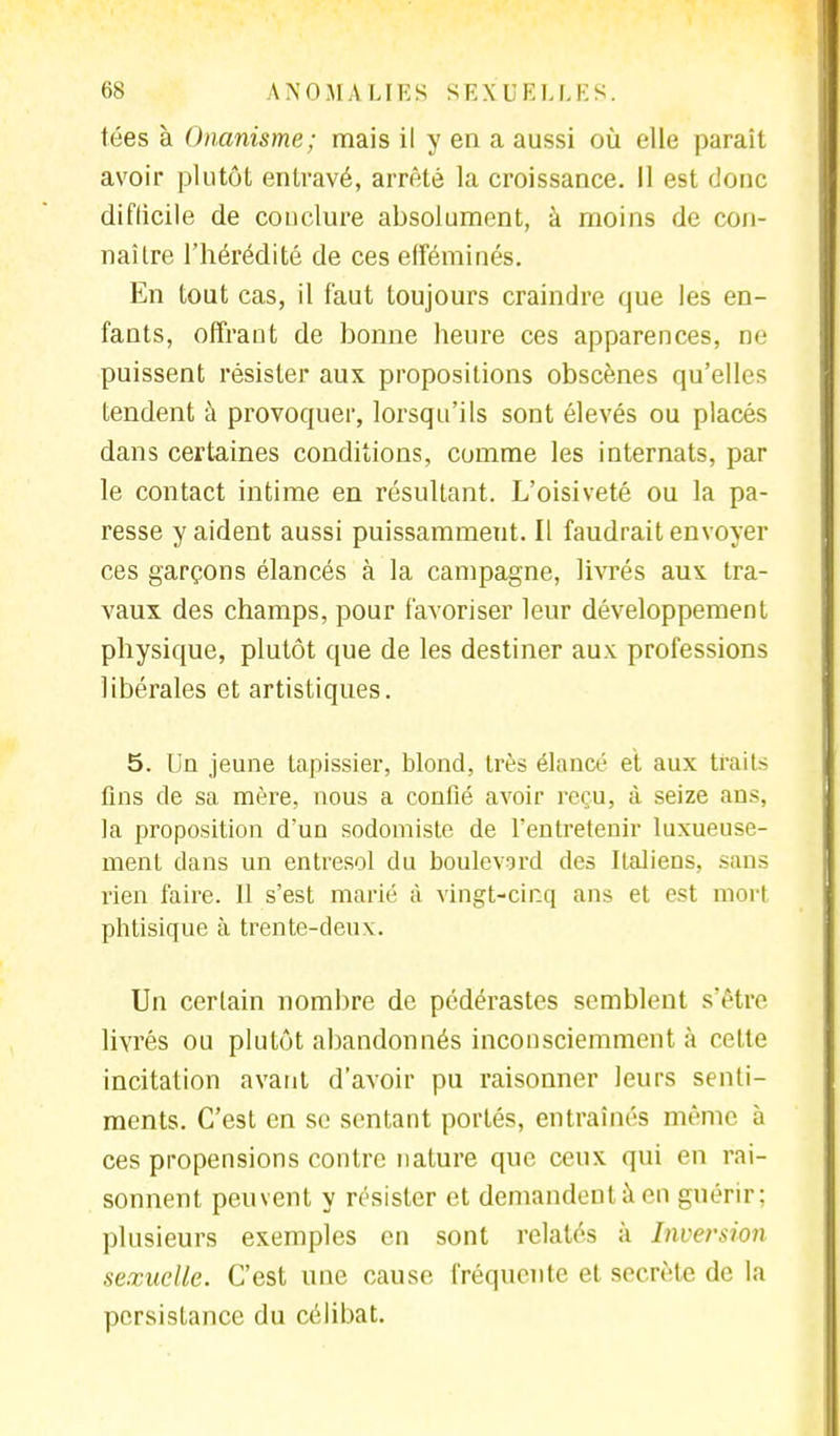 tées à Onanisme; mais il y en a aussi où elle paraît avoir plutôt entravé, arrêté la croissance. Il est donc difficile de conclure absolument, à moins de con- naître l'hérédité de ces efféminés. En tout cas, il faut toujours craindre que les en- fants, offrant de bonne heure ces apparences, ne puissent résister aux propositions obscènes qu'elles tendent à provoquer, lorsqu'ils sont élevés ou placés dans certaines conditions, comme les internats, par le contact intime en résultant. L'oisiveté ou la pa- resse y aident aussi puissamment. Il faudrait envoyer ces garçons élancés à la campagne, livrés aux tra- vaux des champs, pour favoriser leur développement physique, plutôt que de les destiner aux professions libérales et artistiques. 5. Un jeune tapissier, blond, très élancé et aux traits fins de sa mère, nous a confié avoir reçu, à seize ans, la proposition d'un sodomiste de l'entretenir luxueuse- ment dans un entresol du boulevard des Italiens, sans rien faire. 11 s'est marié à vingt-cinq ans et est mort phtisique à trente-deux. Un certain nombre de pédérastes semblent s'être livrés ou plutôt abandonnés inconsciemment à celte incitation avant d'avoir pu raisonner leurs senti- ments. C'est en se sentant portés, entraînés même à ces propensions contre nature que ceux qui en rai- sonnent peuvent y résister et demandent à en guérir; plusieurs exemples en sont relatés à Inversion sexuelle. C'est une cause fréquente et secrète de la persistance du célibat.