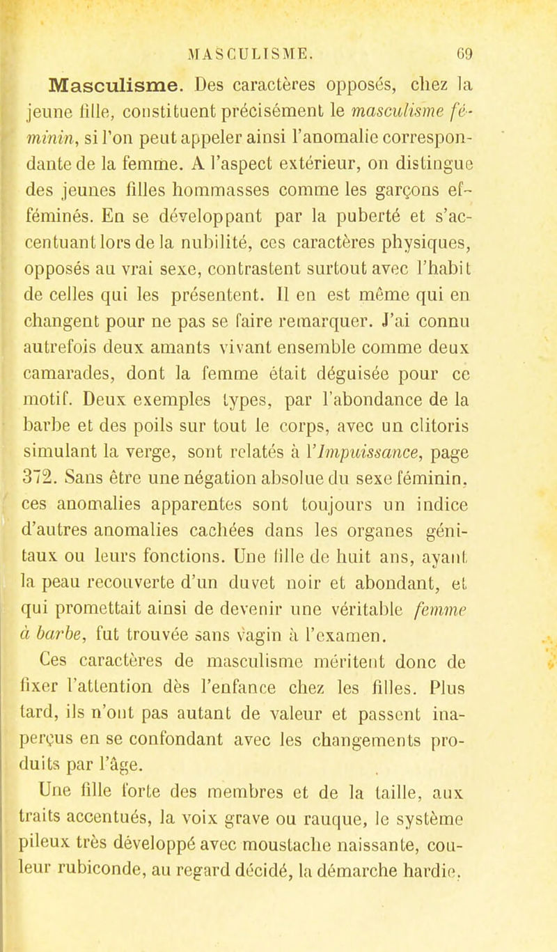 Masculisme. Des caractères opposés, chez la jeune fille, constituent précisément le masculisme fé- minin, si l'on peut appeler ainsi l'anomalie correspon- dante de la femme. A l'aspect extérieur, on distingue des jeunes filles nommasses comme les garçons ef- féminés. En se développant par la puberté et s'ac- centuant lors de la nubilité, ces caractères physiques, opposés au vrai sexe, contrastent surtout avec l'habit de celles qui les présentent. Il en est même qui en changent pour ne pas se faire remarquer. J'ai connu autrefois deux amants vivant ensemble comme deux camarades, dont la femme était déguisée pour ce motif. Deux exemples types, par l'abondance de la barbe et des poils sur tout le corps, avec un clitoris simulant la verge, sont relatés à Y Impuissance, page 372. Sans être une négation absolue du sexe féminin, ces anomalies apparentes sont toujours un indice d'autres anomalies cachées dans les organes géni- taux ou leurs fonctions. Une fille de huit ans, ayant la peau recouverte d'un duvet noir et abondant, et qui promettait ainsi de devenir une véritable femme à barbe, fut trouvée sans vagin à l'examen. Ces caractères de masculisme méritent donc de fixer l'atLention dès l'enfance chez les filles. Plus tard, ils n'ont pas autant de valeur et passent ina- perçus en se confondant avec les changements pro- duits par l'âge. Une fille forte des membres et de la taille, aux traits accentués, la voix grave ou rauque, le système pileux très développé avec moustache naissante, cou- leur rubiconde, au regard décidé, la démarche hardie