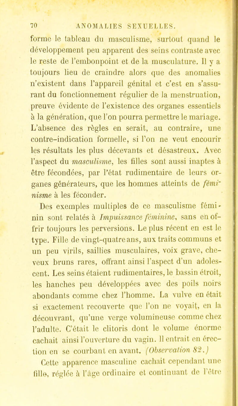 forme le tableau du masculisme, surtout quand le développement peu apparent des seins contraste avec le reste de l'embonpoint et de la musculature. 11 y a toujours lieu de craindre alors que des anomalies n'existent dans l'appareil génital et c'est en s'assu- rant du fonctionnement régulier de la menstruation, preuve évidente de l'existence des organes essentiels à la génération, que l'on pourra permettre le mariage. L'absence des règles en serait, au contraire, une contre-indication formelle, si Ton ne veut encourir les résultats les plus décevants et désastreux. Avec l'aspect du masculisme, les filles sont aussi inaptes à être fécondées, par l'état rudimentaire de leurs or- ganes générateurs, que les hommes atteints de fémi- nisme à les féconder. Des exemples multiples de ce masculisme fémi^ nin sont relatés à Impuissance féminine, sans en of- frir toujours les perversions. Le plus récent en est le type. Fille de vingt-quatre ans, aux traits communs et un peu virils, saillies musculaires, voix grave, che- veux bruns rares, offrant ainsi l'aspect d'un adoles- cent. Les seins étaient rudimentaires, le bassin étroit, les hanches peu développées avec des poils noirs abondants comme chez l'homme. La vulve en était si exactement recouverte que l'on ne voyait, en la découvrant, qu'une verge volumineuse comme chez l'adulte. C'était le clitoris dont le volume énorme cachait ainsi l'ouverture du vagin. 11 entrait en érec- tion en se courbant en avant. (Observation 82.) Celte apparence masculine cachait cependant une Bile, réglée à l'âge ordinaire et continuant de l'être