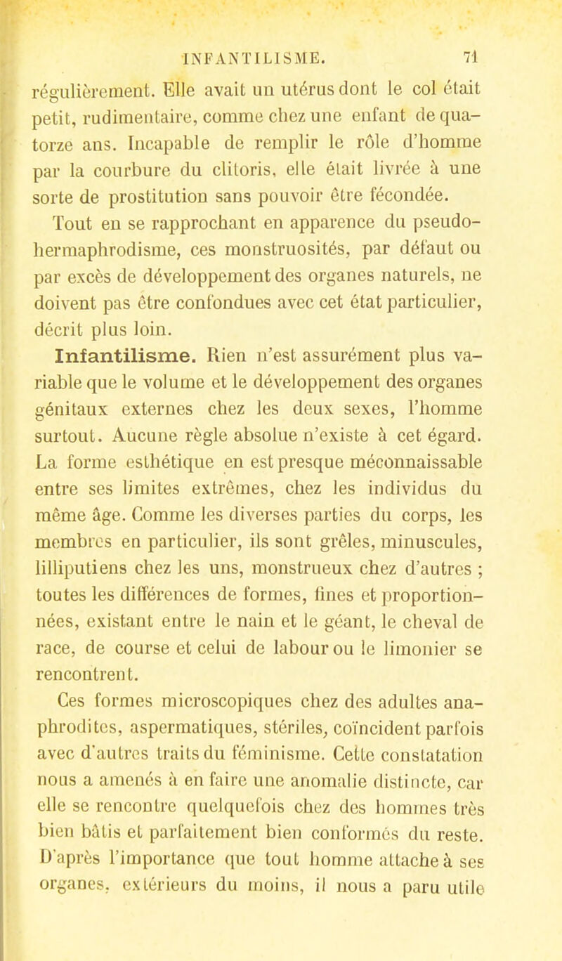régulièrement. Elle avait un utérus dont le col était petit, rudimentaire, comme chez une enfant de qua- torze ans. Incapable de remplir le rôle d'homme par la courbure du clitoris, elle était livrée à une sorte de prostitution sans pouvoir être fécondée. Tout en se rapprochant en apparence du pseudo- hermaphrodisme, ces monstruosités, par défaut ou par excès de développement des organes naturels, ne doivent pas être confondues avec cet état particulier, décrit plus loin. Infantilisme. Rien n'est assurément plus va- riable que le volume et le développement des organes génitaux externes chez les deux sexes, l'homme surtout. Aucune règle absolue n'existe à cet égard. La forme esthétique en est presque méconnaissable entre ses limites extrêmes, chez les individus du même âge. Comme les diverses parties du corps, les membres en particulier, ils sont grêles, minuscules, lilliputiens chez les uns, monstrueux chez d'autres ; toutes les différences de formes, fines et proportion- nées, existant entre le nain et le géant, le cheval de race, de course et celui de labour ou le limonier se rencontrent. Ces formes microscopiques chez des adultes ana- phroditcs, aspermatiques, stériles, coïncident parfois avec d'autres traits du féminisme. Cette constatation nous a amenés à en faire une anomalie distincte, car elle se rencontre quelquefois chez des hommes très bien bâtis et parfaitement bien conformés du reste. D'après l'importance que tout homme attache à ses organes, extérieurs du moins, il nous a paru utile