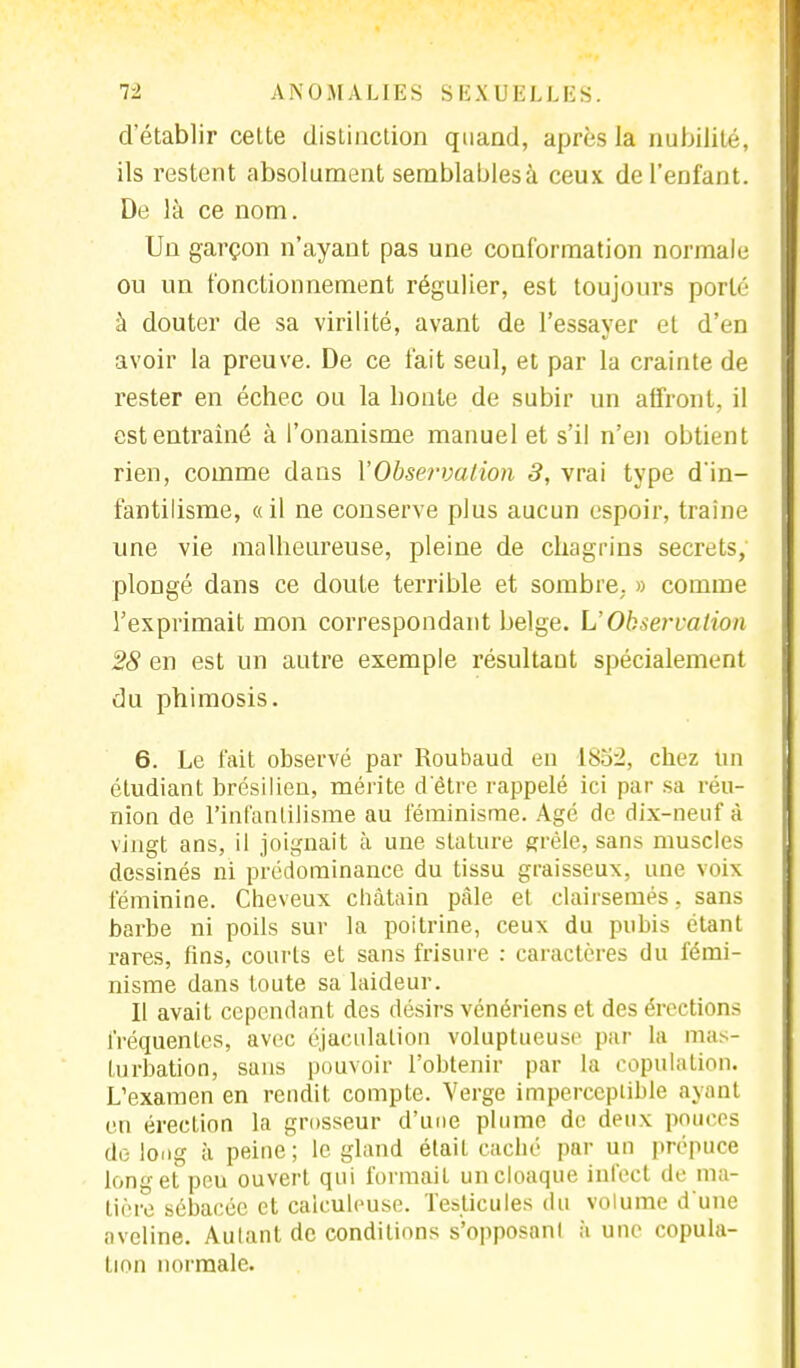 d'établir cette distinction quand, après la nubilité, ils restent absolument semblablesà ceux de l'enfant. De là ce nom. Un garçon n'ayant pas une conformation normale ou un fonctionnement régulier, est toujours porté à douter de sa virilité, avant de l'essayer et d'en avoir la preuve. De ce fait seul, et par la crainte de rester en échec ou la honte de subir un affront, il est entraîné à l'onanisme manuel et s'il n'en obtient rien, comme dans Y Observation 3, vrai type d'in- fantilisme, «il ne conserve plus aucun espoir, traîne une vie malheureuse, pleine de chagrins secrets, plongé dans ce doute terrible et sombre. » comme l'exprimait mon correspondant belge. L'Observation 28 en est un autre exemple résultant spécialement du phimosis. 6. Le fait observé par Roubaud en 185:2, chez un étudiant brésilien, mérite d'être rappelé ici par sa réu- nion de l'infantilisme au féminisme. Agé de dix-neuf à vingt ans, il joignait à une stature grêle, sans muscles dessinés ni prédominance du tissu graisseux, une voix féminine. Cheveux châtain pâle et clairsemés, sans barbe ni poils sur la poitrine, ceux du pubis étant rares, fins, courts et sans frisure : caractères du fémi- nisme dans toute sa laideur. 11 avait cependant des désirs vénériens et des érections fréquentes, avec éjaculation voluptueuse par la mas- turbation, sans pouvoir l'obtenir par la copulation. L'examen en rendit compte. Verge imperceptible ayant en érection la grosseur d'une plume de deux pouces do long à peine; le gland était caché par un prépuce long et peu ouvert qui formait un cloaque infect de ma- tière sébacée et caiculeuse. Testicules du volume d'une aveline. Aulant de conditions s'opposanl à une copula- l mu normale.