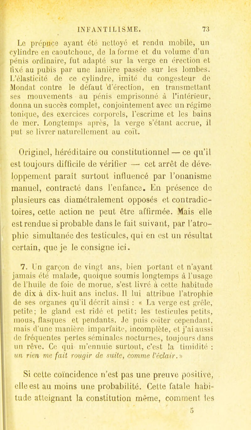 Le prépuce ayant été nettoyé et rendu mobile, un cylindre en caoutchouc, de la forme et du volume d'un pénis ordinaire, fut adapté sur la verge en érection et lixé au pubis par une lanière passée sur les lombes. L'élasticité de ce cylindre, imité du congesteur de Mondât contre le défaut 'd'érection, en transmettant ses mouvements au pénis emprisonné à l'intérieur, donna un succès complet, conjointement avec un régime tonique, des exercices corporels, l'escrime et les bains de mer. Longtemps après, la verge s'étant accrue, il put se livrer naturellement au coït. Originel, héréditaire ou constitutionnel — ce qu'il est toujours difficile de vérifier — cet arrêt de déve- loppement paraît surtout influencé par l'onanisme manuel, contracté dans l'enfance. En présence de plusieurs cas diamétralement opposés et contradic- toires, cette action ne peut être affirmée. Mais elle est rendue si probable dans le t'ait suivant, par l'atro- phie simultanée des testicules, qui en est un résultat certain, que je le consigne ici. 7. Un garçon de vingt ans, bien portant et n'ayant jamais été malade, quoique soumis longtemps à l'usage de l'huile de foie de morue, s'est livré à celte habitude de dix à dix-huit ans inclus. Il lui attribue l'atrophie de ses organes qu'il décrit ainsi : « La verge est grêle, petite; le gland est ridé et petit; les testicules petits, mous, flasques et pendants. Je puis coïter cependant, mais d'une manière imparfaite, incomplète, et j'ai aussi de fréquentes pertes séminales nocturnes, toujours dans un rêve. Ce qui m'ennuie surtout, c'est la timidité : un rien me fait rougir de suite, comme l'éclair. » Si cette coïncidence n'est pas une preuve positive, elle est au moins une probabilité. Cette fatale habi- tude atteignant la constitution même, comment les