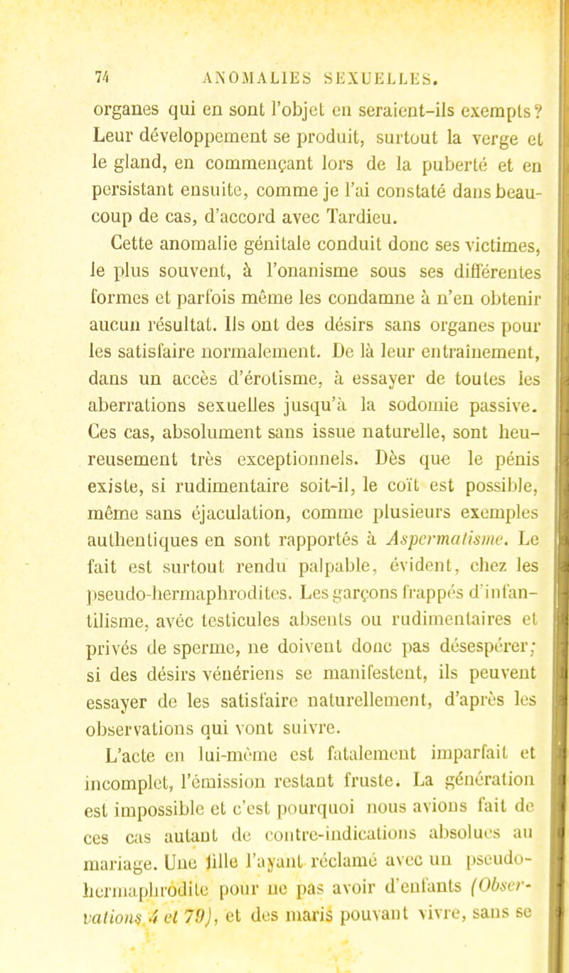 organes qui en sont l'objet en seraient-ils exempts? Leur développement se produit, surtout la verge et le gland, en commençant lors de la puberté et en persistant ensuite, comme je l'ai constaté dans beau- coup de cas, d'accord avec Tardieu. Cette anomalie génitale conduit donc ses victimes, le plus souvent, à l'onanisme sous ses différentes formes et parfois même les condamne à n'en obtenir aucun résultat. Ils ont des désirs sans organes poul- ies satisfaire normalement. De là leur entraînement, dans un accès d'érolisme, à essayer de toutes les aberrations sexuelles jusqu'à la sodomie passive. Ces cas, absolument sans issue naturelle, sont heu- reusement très exceptionnels. Dès que le pénis existe, si rudimentaire soit-il, le coït est possible, même sans éjaculation, comme plusieurs exemples authentiques en sont rapportés à Aspcrma Usine. Le fait est surtout rendu palpable, évident, chez les pseudo-hermaphrodites. Les garçons frappés d'infan- tilisme, avéc testicules absents ou rudimenlaires et privés de sperme, ne doivent donc pas désespérer; si des désirs vénériens se manifestent, ils peuvent essayer de les satisfaire naturellement, d'après les observations qui vont suivre. L'acte en lui-même est fatalement imparfait et incomplet, l'émission restant fruste. La génération est impossible et c'est pourquoi nous avions fait de ces cas autant de contre-indications absolues au mariage. Une lille l'ayant réclamé avec un pseudo- hermaphrodite pour uc pas avoir d'enfants (Obser- vations 't et 79), et des maris pouvant vivre, sans se