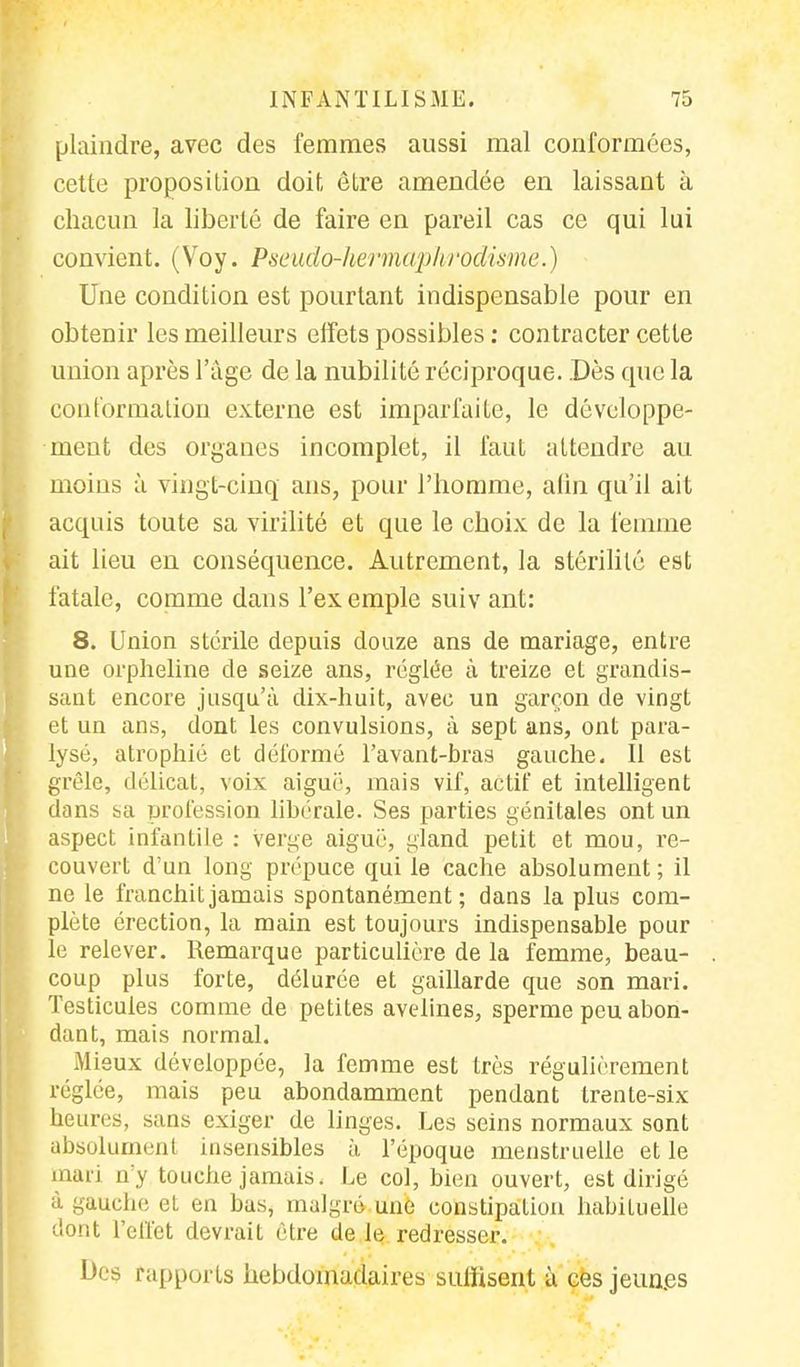 plaindre, avec des femmes aussi mal conformées, cette proposition doit être amendée en laissant à chacun la liberté de faire en pareil cas ce qui lui convient. (Voy. Pseudo-hermaphrodisme.) Une condition est pourtant indispensable pour en obtenir les meilleurs effets possibles : contracter cette union après l'âge de la nubilité réciproque. .Dès que la conformation externe est imparfaite, le développe- ment des organes incomplet, il faut attendre au moins à vingt-cinq ans, pour l'homme, afin qu'il ait acquis toute sa virilité et que le choix de la femme ait lieu en conséquence. Autrement, la stérilité est fatale, comme dans l'exemple suiv ant: 8. Union stérile depuis douze ans de mariage, entre une orpheline de seize ans, réglée à treize et grandis- sant encore jusqu'à dix-huit, avec un garçon de vingt et un ans, dont les convulsions, à sept ans, ont para- lysé, atrophié et déformé l'avant-bras gauche. Il est grêle, délicat, voix aiguë, mais vif, actif et intelligent dans sa profession libérale. Ses parties génitales ont un aspect infantile : verge aiguë, gland petit et mou, re- couvert d'un long prépuce qui le cache absolument ; il ne le franchit jamais spontanément; dans la plus com- plète érection, la main est toujours indispensable pour le relever. Remarque particulière de la femme, beau- coup plus forte, délurée et gaillarde que son mari. Testicules comme de petites avelines, sperme peu abon- dant, mais normal. Mieux développée, la femme est très régulièrement réglée, mais peu abondamment pendant trente-six heures, sans exiger de linges. Les seins normaux sont absolument insensibles à l'époque menstruelle et le mari n'y touche jamais. Le col, bien ouvert, est dirigé à gauche el eu bas, malgré une constipation habituelle dont Feffet devrait être de le redresser. Des rapports hebdomadaires suffisent a ces jeun.es