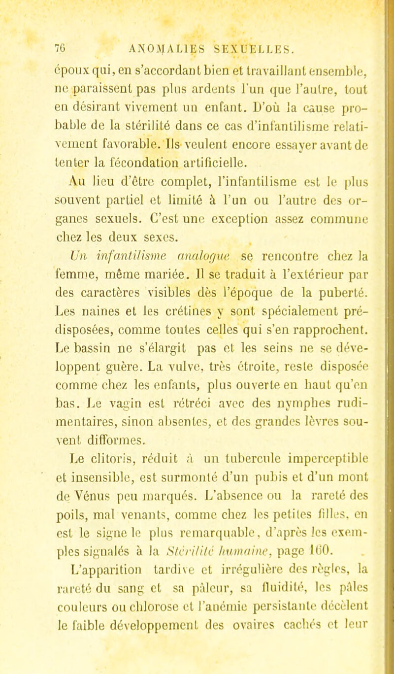 époux qui, en s'accordantbicn et travaillant ensemble, ne paraissent pas plus ardents l'un que l'autre, tout en désirant vivement un enfant. D'où la cause pro- bable de la stérilité dans ce cas d'infantilisme relati- vement favorable. Us veulent encore essayer avant de tenter la fécondation artificielle. Au lieu d'être complet, l'infantilisme est le plus souvent partiel et limité à l'un ou l'autre des or- ganes sexuels. C'est une exception assez commun».' cbez les deux sexes. Un infantilisme analogue se rencontre chez la femme, même mariée. Il se traduit à l'extérieur par des caractères visibles dès l'époque de la puberté. Les naines et les crétines y sont spécialement pré- disposées, comme toutes celles qui s'en rapprochent. Le bassin ne s'élargit pas et les seins ne se déve- loppent guère. La vulve, très étroite, reste disposée comme chez les enfants, plus ouverte en haut qu'en bas. Le vagin est rétréci avec des nymphes rudi- mentaires, sinon absentes, et des grandes lèvres sou- vent difformes. Le clitoris, réduit à un tubercule imperceptible et insensible, est surmonté d'un pubis et d'un mont de Vénus peu marqués. L'absence ou la rareté des poils, mal venants, comme chez les petites filles, en est le signe le pins remarquable, d'après les exem- ples signalés à la Stérilité humaine, page lu'O. L'apparition tardive et irrégulière des règles, la rareté du sang et sa pâleur, sa fluidité, les pâles couleurs ou chlorose et l'anémie persistante décèlent le faible développement des ovaires cachés et leur