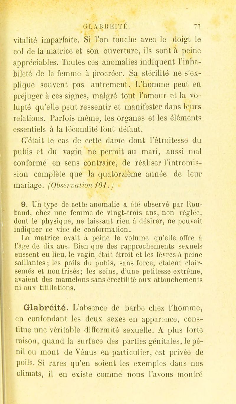 vitalité imparfaite. Si l'on touche avec le doigt le col de la matrice et son ouverture, ils sont à peine appréciables. Toutes ces anomalies indiquent l'inha- bileté de la femme à procréer. Sa stérilité ne s'ex- plique souvent pas autrement. L'homme peut en préjuger à ces signes, malgré tout l'amour et la vo- lupté qu'elle peut ressentir et manifester dans leurs relations. Parfois même, les organes et les éléments essentiels à la fécondité font défaut. C'était le cas de cette dame dont l'élroitesse du pubis et clu vagin ne permit au mari, aussi mal conformé en sens contraire, de réaliser l'intromis- sion complète que la quatorzième année de leur mariage. (Observation /()/.) 9. Un type de celte anomalie a été observé par Rou- baud, chez une femme de vingt-trois ans, non réglée, dont le physique, ne laissant rien à désirer, ne pouvait indiquer ce vice de conformation. La matrice avait à peine le volume qu'elle offre à làge de dix ans. Bien que des rapprochements sexuels eussent eu lieu, le vagin était étroit et les lèvres à peine saillantes ; les poils du pubis, sans force, étaient clair- semés et non frisés; les seins, d'une petitesse extrême, avaient des mamelons sans érectilité aux attouchements ni aux titillations. Glabréité. L'absence de barbe chez l'homme, en confondant les deux sexes en apparence, cons- titue une véritable difformité sexuelle. A plus forte raison, quand la surface des parties génitales, le pé- nil ou mont de Vénus en particulier, est privée de poils. Si rares qu'en soient les exemples dans nos climats, il en existe comme nous l'avons monIré