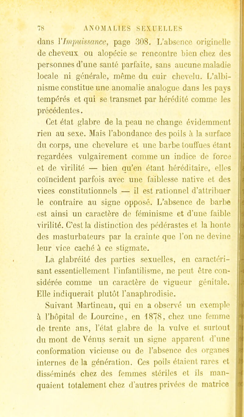 dans l'Impuissance, page 308. L'absence originelle de cheveux ou alopécie se rencontre bien chez des personnes d'une santé parfaite, sans aucune maladie locale ni générale, même du cuir chevelu. L'albi- nisme constitue une anomalie analogue dans les pays tempérés et qui se transmet par hérédité comme les précédentes. Cet état glabre de la peau ne change évidemment rien au sexe. Mais l'abondance des poils à la surface du corps, une chevelure et une barbe touffues étant regardées vulgairement comme un indice de force et de virilité — bien qu'en étant héréditaire, elles coïncident parfois avec une faiblesse native et des vices constitutionnels — il est rationnel d'attribuer le contraire au signe opposé. L'absence de barbe est ainsi un caractère do féminisme et d'une faible virilité. C1est la distinction des pédérastes et la honte des masturbateurs par la crainte que l'on ne devine leur vice caché à ce stigmate. La glabréité des parties sexuelles, en caractéri- sant essentiellement l'infantilisme, ne peut être con- sidérée comme un caractère de vigueur génitale. Elle indiquerait plutôt l'anaphrodisie. Suivant Martincau, qui en a observé un exemple a l'hôpital de Lourcine, en 1878. chez une femme de trente ans, l'état glabre de la vulve et surtout du mont de Vénus serait un signe apparent d'une conformation vicieuse ou de l'absence des organes internes de la génération. Ces poils étaient rares et disséminés chez des femmes stériles et ils man- quaient totalement chez d'autres privées de matrice