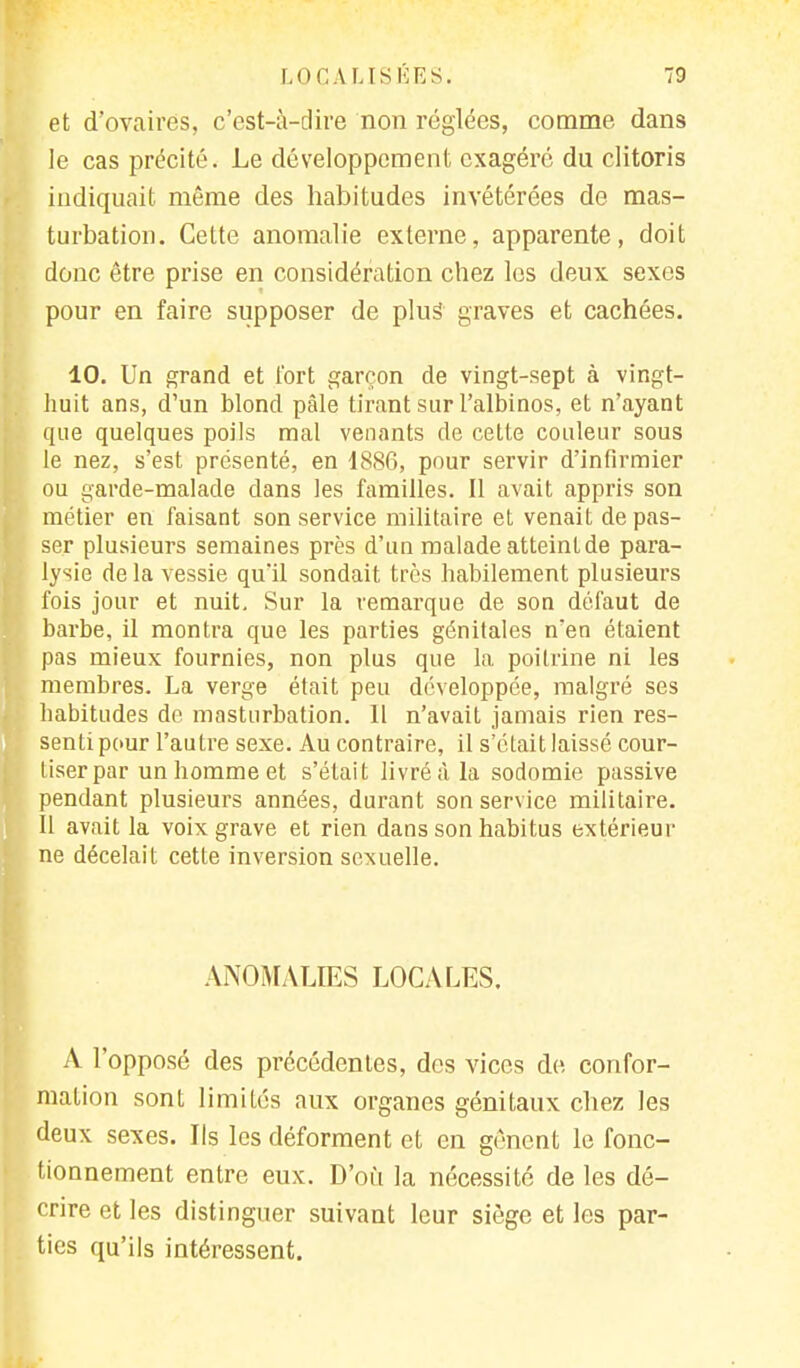 LOCA USÉES. 70 et d'ovaires, c'est-à-dire non réglées, comme dans le cas précité. Le développement exagéré du clitoris indiquait même des habitudes invétérées de mas- turbation. Cette anomalie externe, apparente, doit donc être prise en considération chez les deux sexes pour en faire supposer de plus graves et cachées. 10. Un grand et fort garçon de vingt-sept à vingt- huit ans, d'un blond pâle tirant sur l'albinos, et n'ayant que quelques poils mal venants de cette couleur sous le nez, s'est présenté, en 1886, pour servir d'infirmier ou garde-malade dans les familles. Il avait appris son métier en faisant son service militaire et venait dépas- ser plusieurs semaines près d'un malade atteint de para- lysie delà vessie qu'il sondait très habilement plusieurs fois jour et nuit. Sur la remarque de son défaut de barbe, il montra que les parties génitales nen étaient pas mieux fournies, non plus que la poitrine ni les membres. La verge était peu développée, malgré ses habitudes de masturbation. Il n'avait jamais rien res- senti pour l'autre sexe. Au contraire, il s'était laissé cour- tiser par un homme et s'était livré à la sodomie passive pendant plusieurs années, durant son service militaire. Il avait la voix grave et rien dans son habitus extérieur ne décelait cette inversion sexuelle. ANOMALIES LOCALES. A l'opposé des précédentes, des vices de confor- mation sont limités aux organes génitaux chez les deux sexes. Ils les déforment et en gênent le fonc- tionnement entre eux. D'où la nécessité de les dé- crire et les distinguer suivant leur siège et les par- ties qu'ils intéressent.