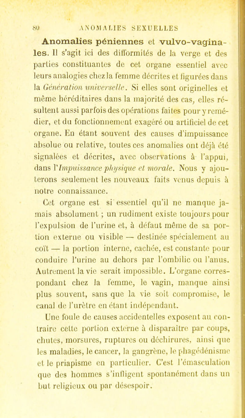 Anomalies péniennes et vulvo-vagina- les. U s'agit ici des difformités de la verge et des parties constituantes de cet organe essentiel avec leurs analogies chez la femme décrites et figurées dans la Génération universelle. Si elles sont originelles et même héréditaires dans la majorité des cas, elles ré- sultent aussi parfois des opérations faites pour y remé- dier, et du fonctionnement exagéré ou artificiel de cet organe. En étant souvent des causes d'impuissance absolue ou relative, toutes ces anomalies ont déjà été signalées et décrites, avec observations à l'appui, dans l'Impuissance physique et morale. Nous y ajou- terons seulement les nouveaux faits venus depuis à notre connaissance. Cet organe est si essentiel qu'il ne manque ja- mais absolument ; un rudiment existe toujours pour l'expulsion de l'urine et, à défaut même de sa por- tion externe ou visible — destinée spécialement au coït — la portion interne, cachée, est constante pour conduire l'urine au dehors par l'ombilic ou l'anus. Autrement la vie serait impossible. L'organe corres- pondant chez la femme, le vagin, manque ainsi plus souvent, sans que la vie soit compromise, le canal de l'urètre en étant indépendant. Une foule de causes accidentelles exposent au con- traire celle portion externe à disparaître par coups, chutes, morsures, ruptures ou déchirures, ainsi que les maladies, le cancer, la gangrène, le pkagédénisme et le priapisme en particulier. C'est l'émaseulation que des hommes s'infligent spontanément dans un but religieux ou par désespoir.