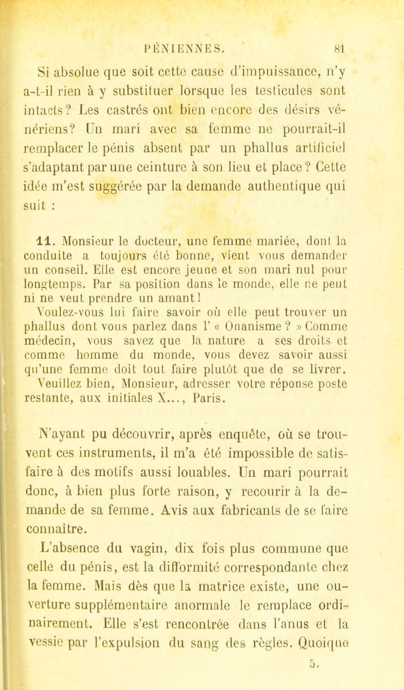 Si absolue que soit cette cause d'impuissance, n'y a-t-il rien à y substituer lorsque Ses testicules sont intacts? Les castrés ont bien encore des désirs vé- nériens? Un mari avec sa femme ne pourrait-il remplacer le pénis absent par un phallus artificiel s'adaptant par une ceinture à son lieu et place? Cette idée m'est suggérée par la demande authentique qui suit : 11. Monsieur le docteur, une femme mariée, donl la conduite a toujours été bonne, vient vous demander un conseil. Elle est encore jeune et son mari nul pour longtemps. Par sa position dans le monde, elle ne peut ni ne veul prendre un amant! Voulez-vous lui faire savoir où elle peut trouver un phallus dont vous parlez dans 1' « Onanisme ? » Comme médecin, vous savez que la nature a ses droits et comme homme du monde, vous devez savoir aussi qu'une femme doit tout faire plutôt que de se livrer. Veuillez bien, Monsieur, adresser votre réponse poste restante, aux initiales X..., Paris. N'ayant pu découvrir, après enquête, où se trou- vent ces instruments, il m'a été impossible de satis- faire à des motifs aussi louables. Un mari pourrait donc, à bien plus forte raison, y recourir à la de- mande de sa femme. Avis aux fabricants de se faire connaître. L'absence du vagin, dix fois plus commune que celle du pénis, est la difformité correspondante chez la femme. Mais dès que la matrice existe, une ou- verture supplémentaire anormale le remplace ordi- nairement. Elle s'est rencontrée dans l'anus et la vessie par l'expulsion du sang des règles. Quoique
