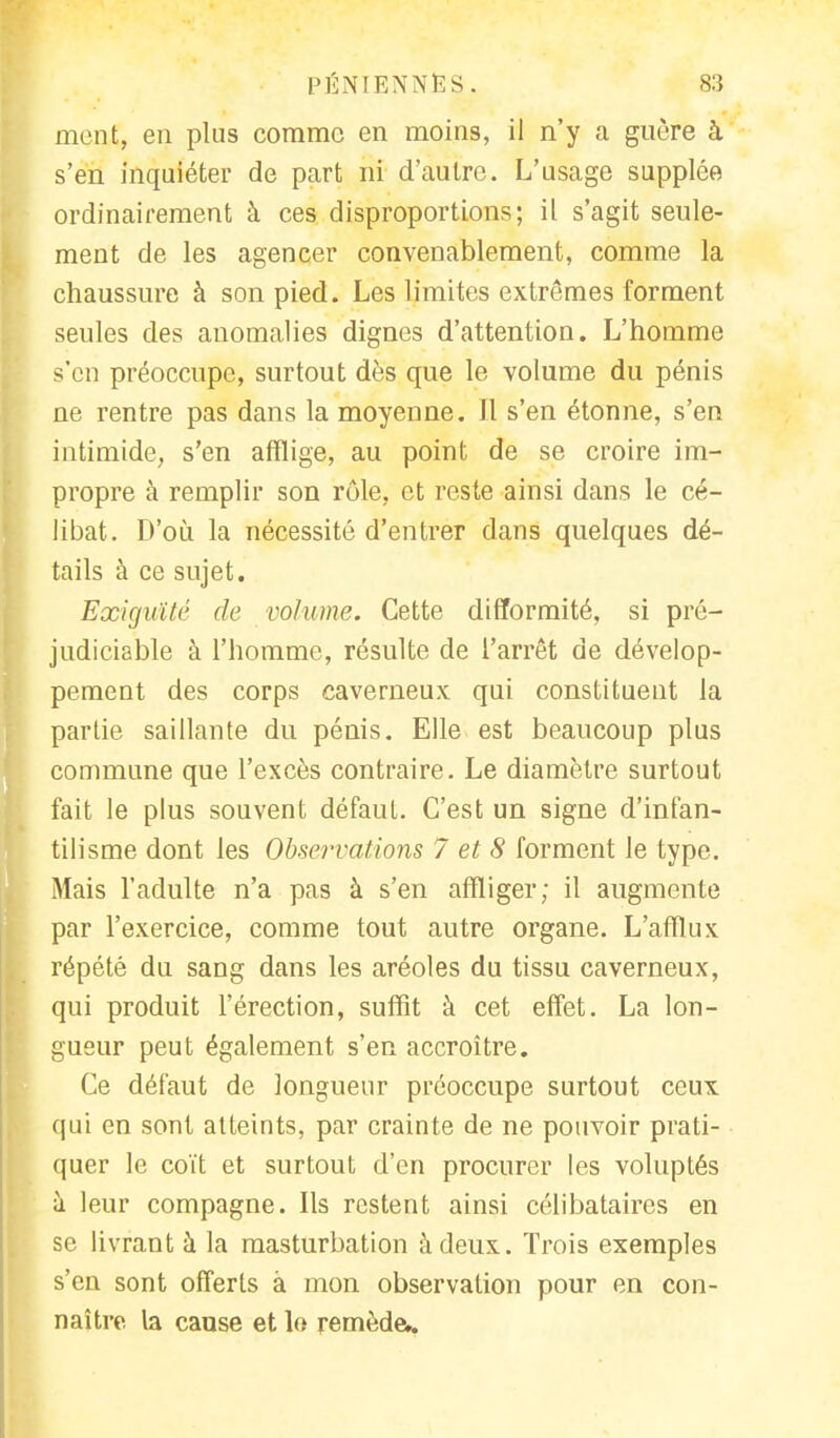 ment, en plus comme en moins, il n'y a guère à s'en inquiéter de part ni d'autre. L'usage supplée ordinairement à ces disproportions; il s'agit seule- ment de les agencer convenablement, comme la chaussure à son pied. Les limites extrêmes forment seules des anomalies dignes d'attention. L'homme s'en préoccupe, surtout dès que le volume du pénis ne rentre pas dans la moyenne. Il s'en étonne, s'en intimide, s'en afflige, au point de se croire im- propre à remplir son rôle, et reste ainsi dans le cé- libat. D'où la nécessité d'entrer dans quelques dé- tails à ce sujet. Exiguïté de volume. Cette difformité, si pré- judiciable à l'homme, résulte de l'arrêt de dévelop- pement des corps caverneux qui constituent la partie saillante du pénis. Elle est beaucoup plus commune que l'excès contraire. Le diamètre surtout fait le plus souvent défaut. C'est un signe d'infan- tilisme dont les Observations 7 et 8 forment le type. Mais l'adulte n'a pas à s'en affliger; il augmente par l'exercice, comme tout autre organe. L'afflux répété du sang dans les aréoles du tissu caverneux, qui produit l'érection, suffit à cet effet. La lon- gueur peut également s'en accroître. Ce défaut de longueur préoccupe surtout ceux qui en sont atteints, par crainte de ne pouvoir prati- quer le coït et surtout d'en procurer les voluptés à leur compagne. Ils restent ainsi célibataires en se livrant à la masturbation à deux. Trois exemples s'en sont offerts à mon observation pour en con- naître la cause et le remède,.