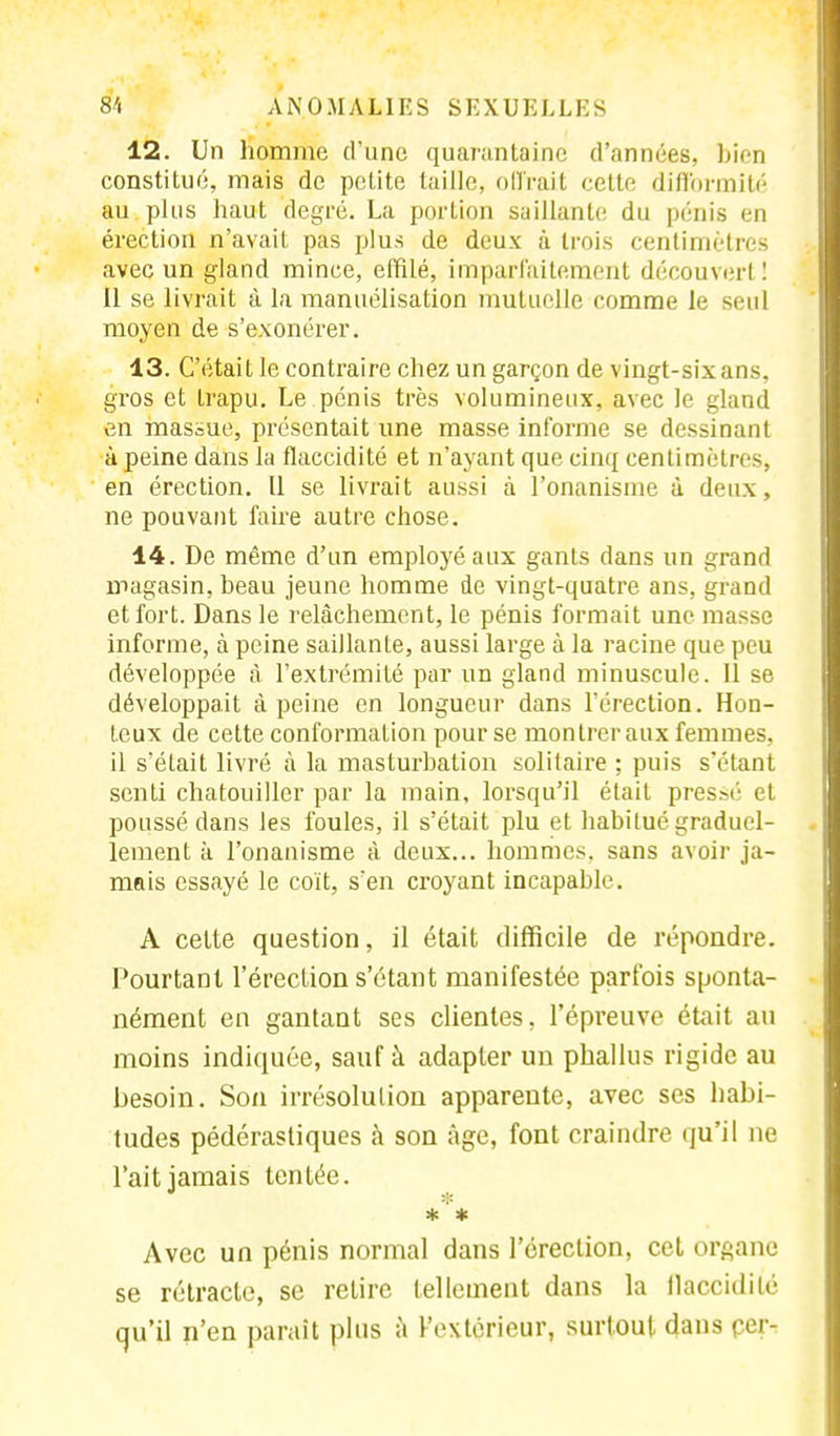 12. Un homme d'une quarantaine d'années, bien constitué, mais de petite taille, offrait celte difformité au plus haut degré. La portion saillante du pénis en érection n'avait pas plus de deux à trois centimètres avec un gland mince, effilé, imparfaitement découvert ! Il se livrait à la manuélisation mutuelle comme le seul moyen de s'exonérer. 13. C'était le contraire chez un garçon de vingt-six ans, gros et trapu. Le pénis très volumineux, avec le gland en massue, présentait une masse informe se dessinant à peine dans la flaccidité et n'ayant que cinq centimètres, en érection. Il se livrait aussi à l'onanisme à deux, ne pouvant faire autre chose. 14. De même d'un employé aux ganls dans un grand magasin, beau jeune homme de vingt-quatre ans, grand effort. Dans le relâchement, le pénis formait une masse informe, à peine saillanle, aussi large à la racine que peu développée à l'extrémité par un gland minuscule. Il se développait à peine en longueur dans l'érection. Hon- teux de cette conformation pour se montrer aux femmes, il s'élait livré à la masturbation solitaire ; puis s'étanl senti chatouiller par la main, lorsqu'il était pressé et poussé dans les foules, il s'était plu et habitué graduel- lement à l'onanisme à deux... hommes, sans avoir ja- mais essayé le coït, s'en croyant incapable. A cette question, il était difficile de répondre. Pourtant l'érection s'étant manifestée parfois sponta- nément en gantant ses clientes, l'épreuve était au moins indiquée, sauf à adapter un phallus rigide au besoin. Son irrésolution apparente, avec ses habi- tudes pédérastiques à son âge, font craindre qu'il ne l'ait jamais tentée. * * Avec un pénis normal dans l'érection, cet organe se rétracte, se relire tellement dans la flaccidité qu'il n'en parait plus à Fextcrieur, surtout dans çer-