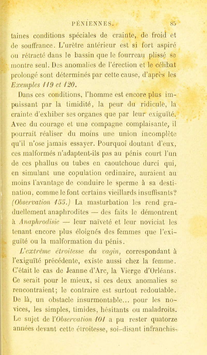 PÉNIENNES;! Sfe taines conditions spéciales de crainte, de froid et de souffrance. L'urètre antérieur est si fort aspiré ou rétracté dans le bassin que le fourreau plissé se montre seul. Des anomalies de l'érection et le célibat prolongé sont déterminés par cette cause, d'après les Exemples 119 et 120. Dans ces conditions, l'homme est encore plus im- puissant par la timidité, la peur du ridicule, la crainte d'exhiber ses organes que par leur exiguïté. Avec du courage et une compagne complaisante, il pourrait réaliser du moins une union incomplète qu'il n'ose jamais essayer. Pourquoi doutant d'eux, ces malformés n'adaptent-ils pas au pénis court l'un de ces phallus ou tubes en caoutchouc durci qui, en simulant une copulation ordinaire, auraient au moins l'avantage de conduire le sperme à sa desti- nation, comme le font certains vieillards insuffisants? (Observation 155.) La masturbation les rend gra- duellement anaphrodites — des faits le démontrent. k Anaphrodisie — leur naïveté et leur noviciat les tenant encore plus éloignés des femmes que l'exi- guïté ou la malformation du pénis. L'extrême étroitesse du vagin, correspondant à l'exiguïté précédente, existe aussi chez la femme. C'était le cas de Jeanne d'Arc; la Vierge d'Orléans. Ce serait pour le mieux, si ces deux anomalies se rencontraient; le contraire est surtout redoutable. De là, un obstacle insurmontable... pour les no- vices, les simples, timides, hésitants ou maladroits. Le sujet de Y Observa lion 101 a pu rester quatorze années devant celte élroitesse, soiVdisanl jnfranchis-