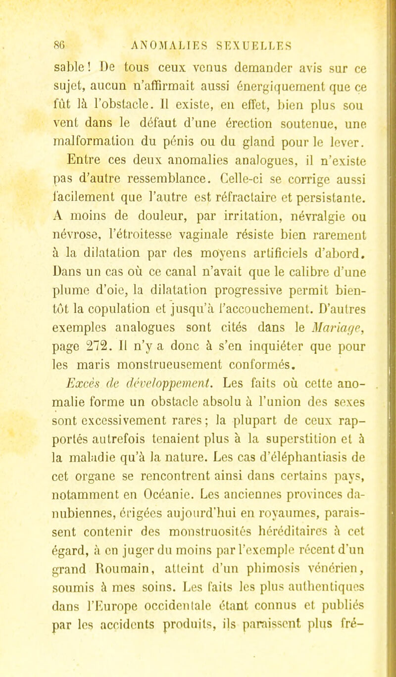sable ! De tous ceux venus demander avis sur ce sujet, aucun n'affirmait aussi énergiquement que ce fût là l'obstacle. Il existe, en effet, bien plus sou vent dans le défaut d'une érection soutenue, une malformation du pénis ou du gland pour le lever. Entre ces deux anomalies analogues, il n'existe pas d'autre ressemblance. Celle-ci se corrige aussi facilement que l'autre est réfractaire et persistante. A moins de douleur, par irritation, névralgie ou névrose, l'étroitesse vaginale résiste bien rarement à la dilatation par des moyens artificiels d'abord. Dans un cas où ce canal n'avait que le calibre d'une plume d'oie, la dilatation progressive permit bien- tôt la copulation et jusqu'à l'accouchement. D'aulres exemples analogues sont cités dans le Mariage, page 272. Il n'y a donc à s'en inquiéter que pour les maris monstrueusement conformés. Excès de développement. Les faits où cette ano- malie forme un obstacle absolu à l'union des sexes sont excessivement rares ; la plupart de ceux rap- portés autrefois tenaient plus à la superstition et à la maladie qu'à la nature. Les cas d'éléphantiasis de cet organe se rencontrent ainsi dans certains pays, notamment en Océanie. Les anciennes provinces da- nubiennes, érigées aujourd'hui en royaumes, parais- sent contenir des monstruosités héréditaires à cet égard, à en juger du moins par l'exemple récent d'un grand Roumain, atteint d'un phimosis vénérien, soumis à mes soins. Les faits les plus authentiques dans l'Europe occidenlale étant connus et publiés par les accidents produits, ils paraissent plus fré-