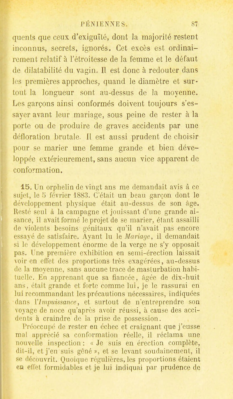 quents que ceux d'exiguïté, dont la majorité restent inconnus, secrets, ignorés. Cet excès est ordinai- rement relatif à l'étroitesse de la femme et le défaut de dilatabilité du vagin. Il est donc à redouter dans les premières approches, quand le diamètre et sur- tout la longueur sont au-dessus de la moyenne. Les garçons ainsi conformés doivent toujours s'es- sayer avant leur mariage, sous peine de rester à la porte ou de produire de graves accidents par une défloration brutale. Il est aussi prudent de choisir pour se marier une femme grande et bien déve- loppée extérieurement, sans aucun vice apparent de conformation. 15, Un orphelin de vingt ans me demandait avis à ce sujet, le 5 février 1883. C'était un beau garçon dont le développement physique était au-dessus de son âge. Resté seul à la campagne et jouissant d'une grande ai- sance, il avait formé le projet de se marier, étant assailli de violents besoins génitaux qu'il n'avait pas encore essayé de satisfaire. Ayant lu le Mariage, il demandait si le développement énorme de la verge ne s'y opposait pas. Une première exhibition en semi-érection laissait voir en effet des proportions très exagérées, au-dessus de la moyenne, sans aucune trace de masturbation habi- tuelle. En apprenant que sa fiancée, âgée de dix-huit ans, était grande et forte comme lui, je le rassurai en lui recommandant les précautions nécessaires, indiquées dans l'Impuissance, et surtout de n'entreprendre son voyage de noce qu'après avoir réussi, à cause des acci- dents à craindre de ia prise de possession. Préoccupé de rester en écbec et craignant que j'eusse mal apprécié sa conformation réelle, il réclama une nouvelle inspection : « Je suis en érection complète, dit-il, et j'en suis gêné », et se levant soudainement, il se découvrit. Quoique régulières, les proportions étaient en effet formidables et je lui indiquai par prudence de